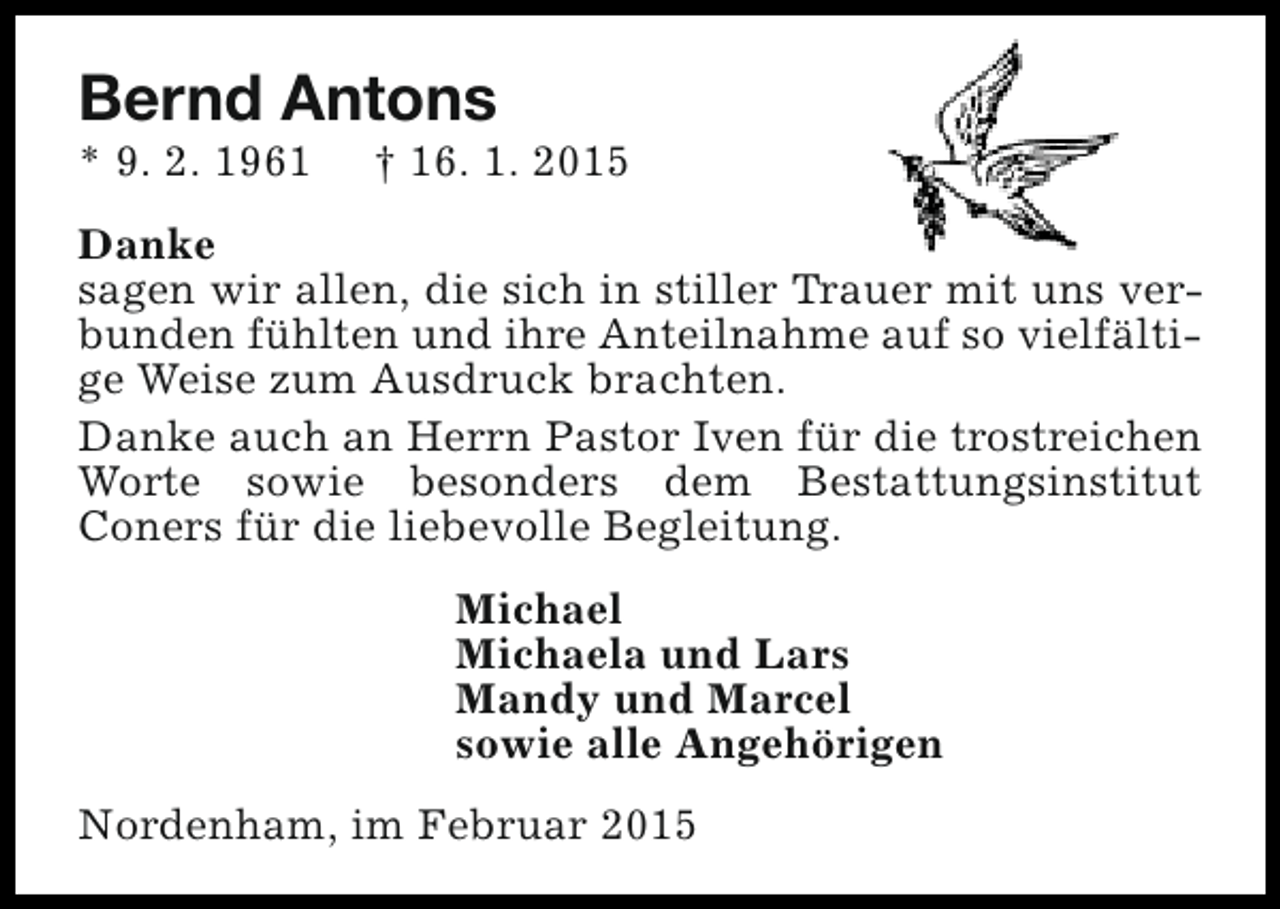 <p>Bernd Antons<br />* 9. 2. 1961</p><p>† 16. 1. 2015</p><p>Danke<br />sagen wir allen, die sich in stiller Trauer mit uns verbunden fühlten und ihre Anteilnahme auf so vielfältige Weise zum Ausdruck brachten.<br />Danke auch an Herrn Pastor Iven für die trostreichen<br />Worte sowie besonders dem Bestattungsinstitut<br />Coners für die liebevolle Begleitung.<br />Michael<br />Michaela und Lars<br />Mandy und Marcel<br />sowie alle Angehörigen<br />Nordenham, im Februar 2015</p>