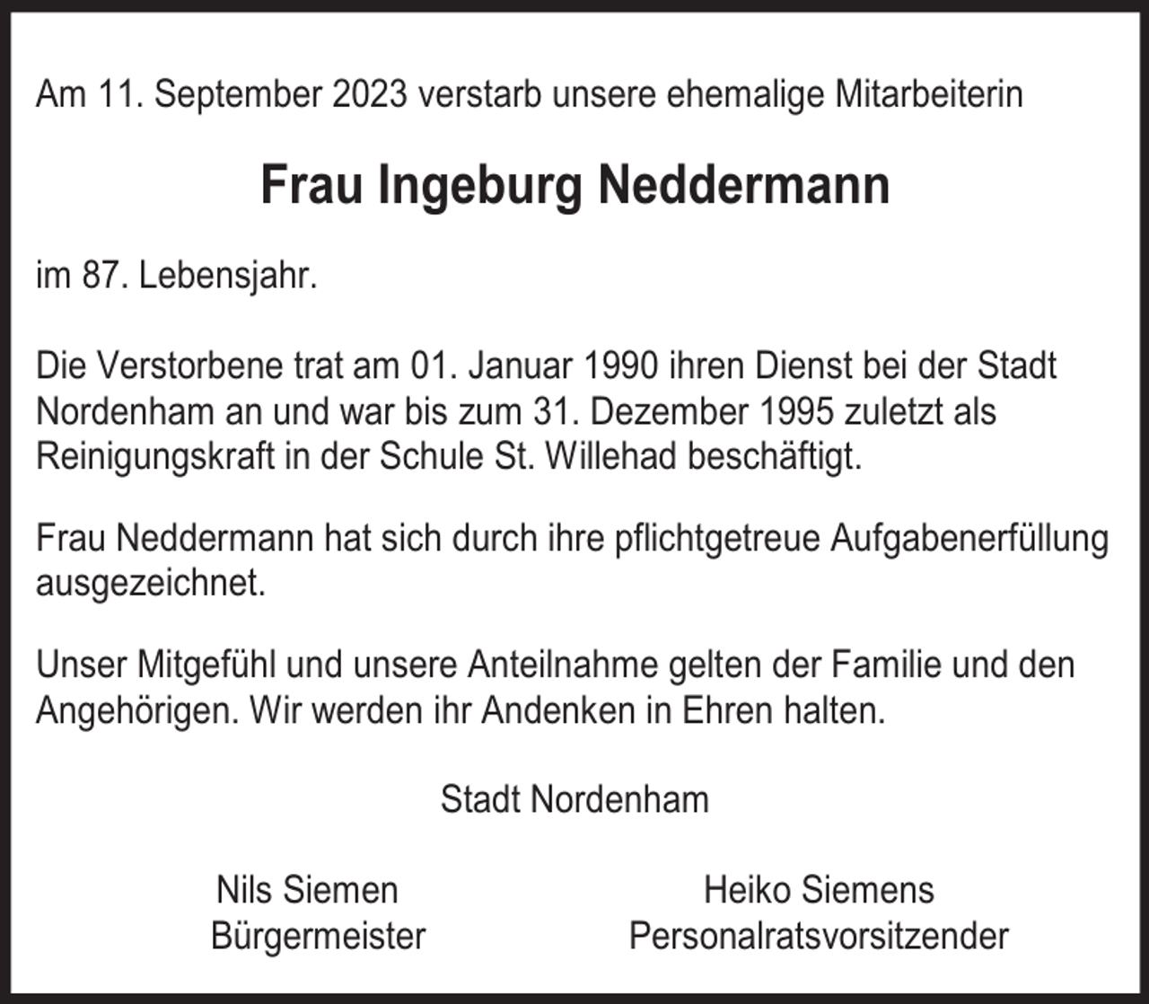 <p>Am 11. September 2023 verstarb unsere ehemalige Mitarbeiterin</p><p>Frau Ingeburg Neddermann<br />im 87. Lebensjahr.<br />Die Verstorbene trat am 01. Januar 1990 ihren Dienst bei der Stadt<br />Nordenham an und war bis zum 31. Dezember 1995 zuletzt als<br />Reinigungskraft in der Schule St. Willehad beschäftigt.<br />Frau Neddermann hat sich durch ihre pflichtgetreue Aufgabenerfüllung<br />ausgezeichnet.<br />Unser Mitgefühl und unsere Anteilnahme gelten der Familie und den<br />Angehörigen. Wir werden ihr Andenken in Ehren halten.<br />Stadt Nordenham<br />Nils Siemen<br />Bürgermeister</p><p>Heiko Siemens<br />Personalratsvorsitzender</p>