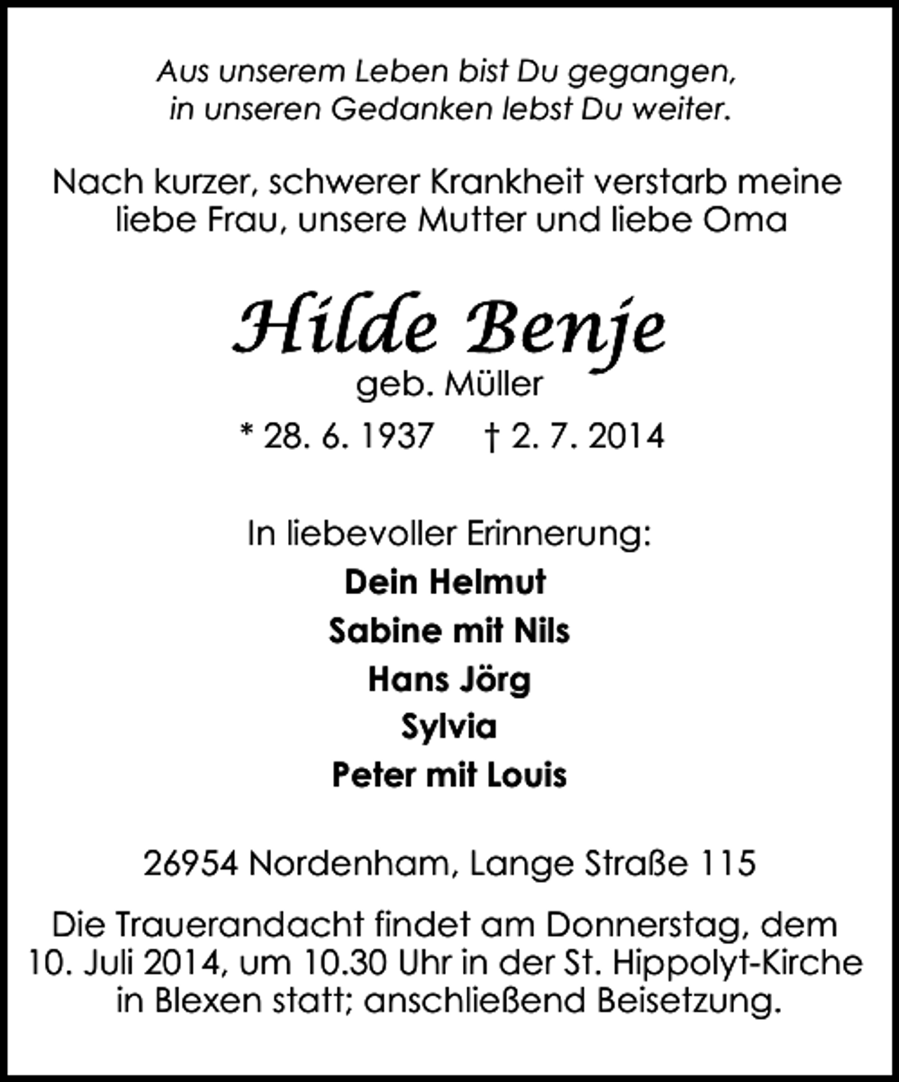 <p>Aus unserem Leben bist Du gegangen,<br />in unseren Gedanken lebst Du weiter.</p><p>Nach kurzer, schwerer Krankheit verstarb meine<br />liebe Frau, unsere Mutter und liebe Oma</p><p>geb. Müller<br />* 28. 6. 1937</p><p>† 2. 7. 2014</p><p>In liebevoller Erinnerung:<br />Dein Helmut<br />Sabine mit Nils<br />Hans Jörg<br />Sylvia<br />Peter mit Louis<br />26954 Nordenham, Lange Straße 115<br />Die Trauerandacht findet am Donnerstag, dem<br />10. Juli 2014, um 10.30 Uhr in der St. Hippolyt-Kirche<br />in Blexen statt; anschließend Beisetzung.</p>