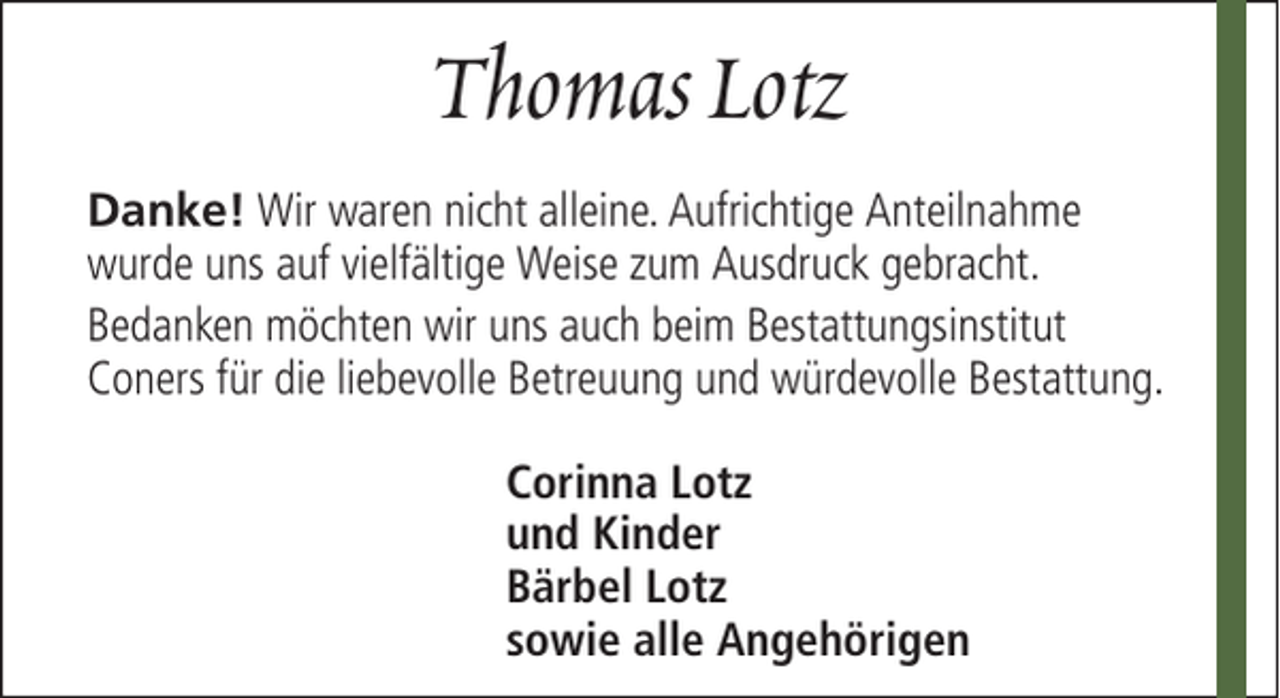 <p>Thomas Lotz<br />Danke! Wir waren nicht alleine. Aufrichtige Anteilnahme<br />wurde uns auf vielfältige Weise zum Ausdruck gebracht.<br />Bedanken möchten wir uns auch beim Bestattungsinstitut<br />Coners für die liebevolle Betreuung und würdevolle Bestattung.<br />Corinna Lotz<br />und Kinder<br />Bärbel Lotz<br />sowie alle Angehörigen</p>