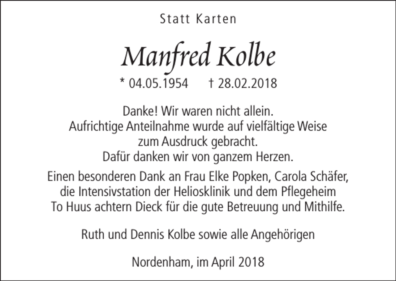 <p>Statt Karten</p><p>Manfred Kolbe</p><p>* 04.05.1954</p><p>† 28.02.2018</p><p>Danke! Wir waren nicht allein.<br />Aufrichtige Anteilnahme wurde auf vielfältige Weise<br />zum Ausdruck gebracht.<br />Dafür danken wir von ganzem Herzen.<br />Einen besonderen Dank an Frau Elke Popken, Carola Schäfer,<br />die Intensivstation der Heliosklinik und dem Pflegeheim<br />To Huus achtern Dieck für die gute Betreuung und Mithilfe.<br />Ruth und Dennis Kolbe sowie alle Angehörigen<br />Nordenham, im April 2018</p>