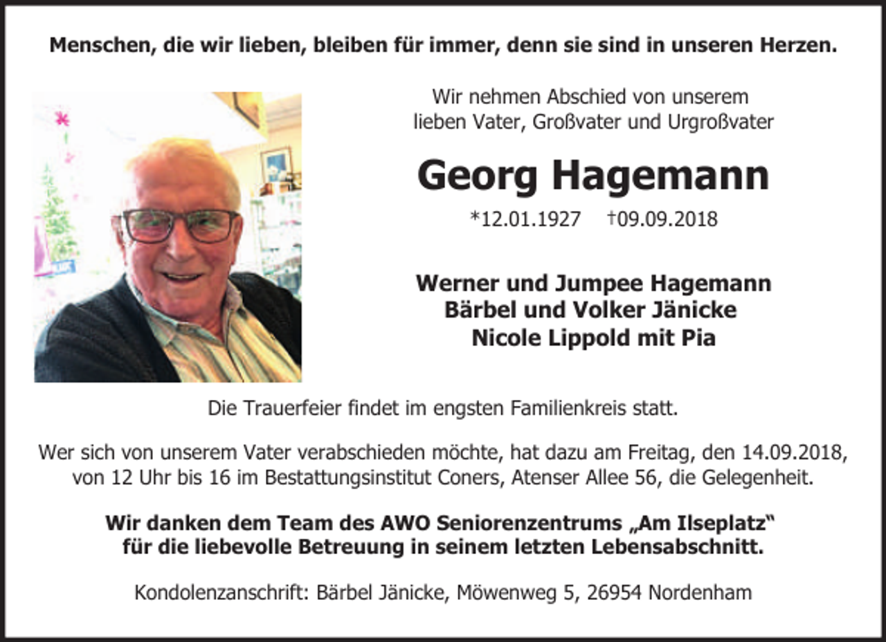 <p>Menschen, die wir lieben, bleiben für immer, denn sie sind in unseren Herzen.<br />Wir nehmen Abschied von unserem<br />lieben Vater, Großvater und Urgroßvater</p><p>Georg Hagemann<br />*12.01.1927</p><p>†09.09.2018</p><p>Werner und Jumpee Hagemann<br />Bärbel und Volker Jänicke<br />Nicole Lippold mit Pia<br />Die Trauerfeier findet im engsten Familienkreis statt.<br />Wer sich von unserem Vater verabschieden möchte, hat dazu am Freitag, den 14.09.2018,<br />von 12 Uhr bis 16 im Bestattungsinstitut Coners, Atenser Allee 56, die Gelegenheit.<br />Wir danken dem Team des AWO Seniorenzentrums „Am Ilseplatz“<br />für die liebevolle Betreuung in seinem letzten Lebensabschnitt.<br />Kondolenzanschrift: Bärbel Jänicke, Möwenweg 5, 26954 Nordenham</p>