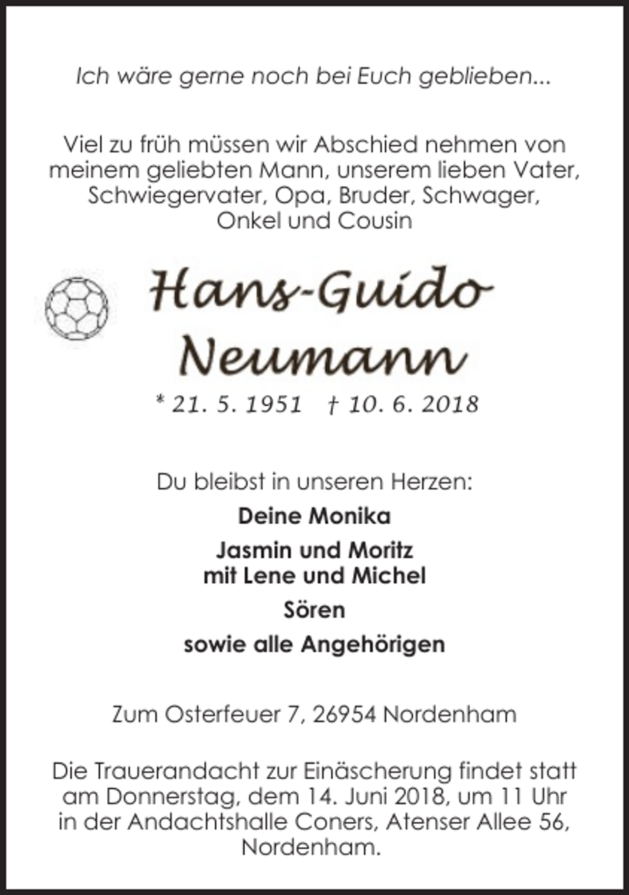 <p>Ich wäre gerne noch bei Euch geblieben...<br />Viel zu früh müssen wir Abschied nehmen von<br />meinem geliebten Mann, unserem lieben Vater,<br />Schwiegervater, Opa, Bruder, Schwager,<br />Onkel und Cousin</p><p>* 21. 5. 1951</p><p>† 10. 6. 2018</p><p>Du bleibst in unseren Herzen:<br />Deine Monika<br />Jasmin und Moritz<br />mit Lene und Michel<br />Sören<br />sowie alle Angehörigen<br />Zum Osterfeuer 7, 26954 Nordenham<br />Die Trauerandacht zur Einäscherung findet statt<br />am Donnerstag, dem 14. Juni 2018, um 11 Uhr<br />in der Andachtshalle Coners, Atenser Allee 56,<br />Nordenham.</p>
