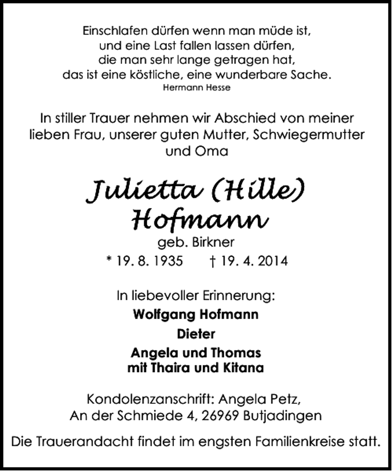 <p>Einschlafen dürfen wenn man müde ist,<br />und eine Last fallen lassen dürfen,<br />die man sehr lange getragen hat,<br />das ist eine köstliche, eine wunderbare Sache.<br />Hermann Hesse</p><p>In stiller Trauer nehmen wir Abschied von meiner<br />lieben Frau, unserer guten Mutter, Schwiegermutter<br />und Oma</p><p>geb. Birkner<br />* 19. 8. 1935<br />† 19. 4. 2014<br />In liebevoller Erinnerung:<br />Wolfgang Hofmann<br />Dieter<br />Angela und Thomas<br />mit Thaira und Kitana<br />Kondolenzanschrift: Angela Petz,<br />An der Schmiede 4, 26969 Butjadingen<br />Die Trauerandacht findet im engsten Familienkreise statt.</p>