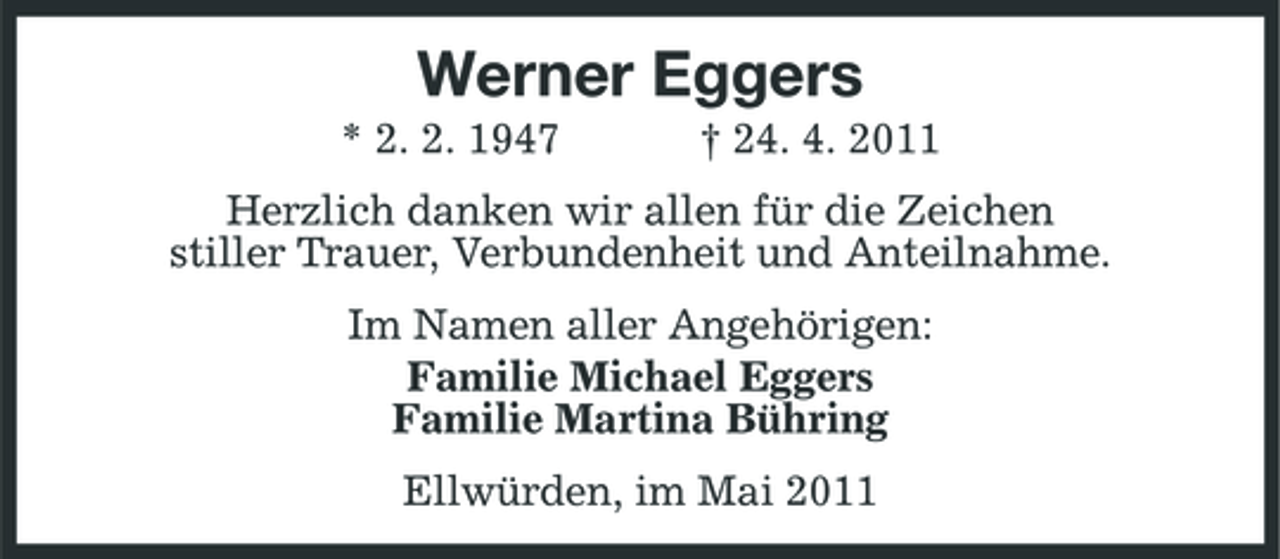 <p>Werner Eggers<br />* 2. 2. 1947 † 24. 4. 2011 Herzlich danken wir allen für die Zeichen stiller Trauer, Verbundenheit und Anteilnahme. Im Namen aller Angehörigen: Familie Michael Eggers Familie Martina Bühring Ellwürden, im Mai 2011</p>