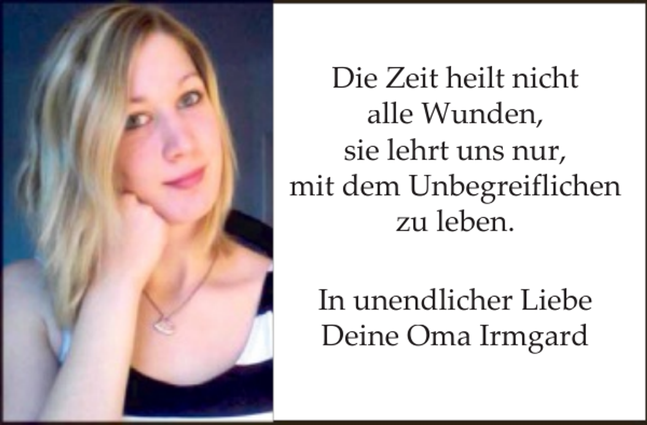 <p>Die Zeit heilt nicht<br />alle Wunden,<br />sie lehrt uns nur,<br />mit dem Unbegreiflichen<br />zu leben.<br />In unendlicher Liebe<br />Deine Oma Irmgard</p>