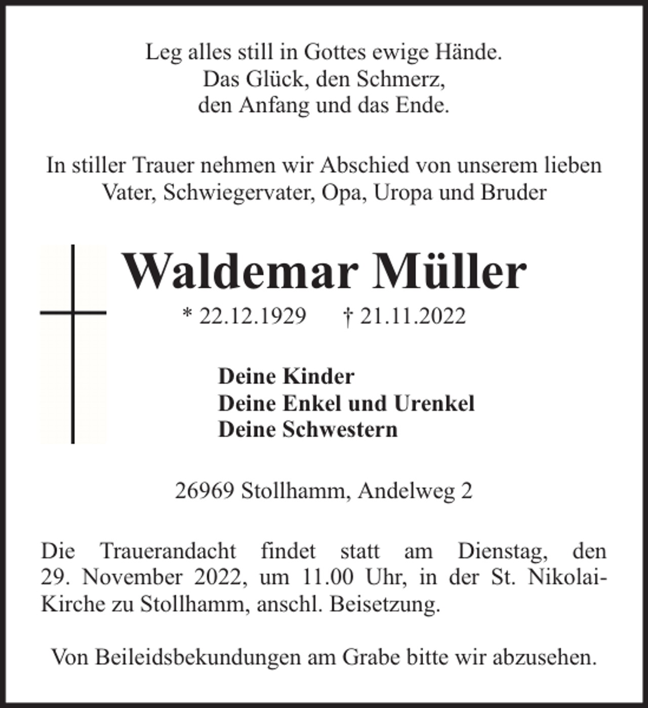<p>Leg alles still in Gottes ewige Hände.<br />Das Glück, den Schmerz,<br />den Anfang und das Ende.<br />In stiller Trauer nehmen wir Abschied von unserem lieben<br />Vater, Schwiegervater, Opa, Uropa und Bruder</p><p>Waldemar Müller<br />* 22.12.1929</p><p>† 21.11.2022</p><p>Deine Kinder<br />Deine Enkel und Urenkel<br />Deine Schwestern<br />26969 Stollhamm, Andelweg 2<br />Die Trauerandacht findet statt am Dienstag, den<br />29. November 2022, um 11.00 Uhr, in der St. NikolaiKirche zu Stollhamm, anschl. Beisetzung.<br />Von Beileidsbekundungen am Grabe bitte wir abzusehen.</p>
