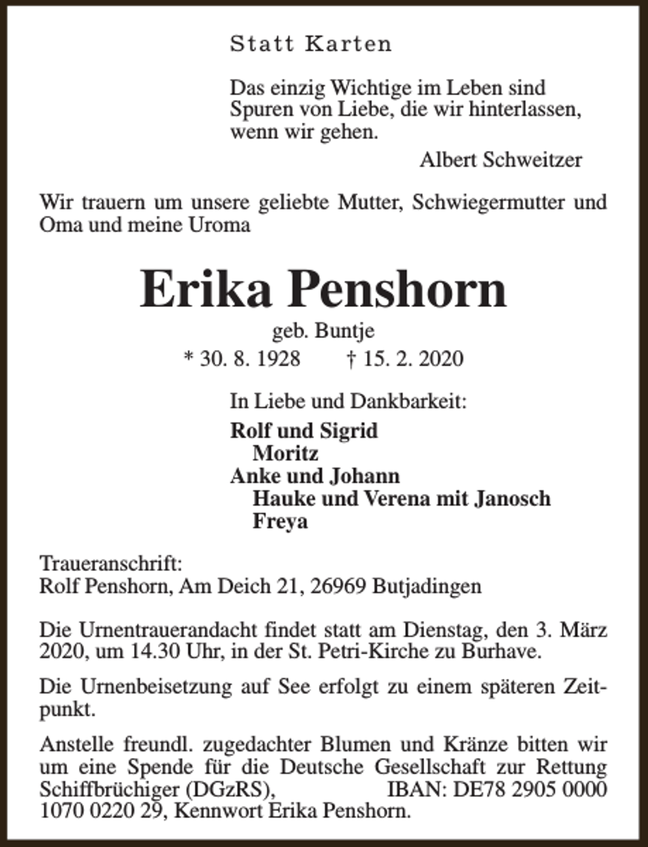<p>S t a t t K a rt e n<br />Das einzig Wichtige im Leben sind<br />Spuren von Liebe, die wir hinterlassen,<br />wenn wir gehen.<br />Albert Schweitzer<br />Wir trauern um unsere geliebte Mutter, Schwiegermutter und<br />Oma und meine Uroma</p><p>Erika Penshorn<br />geb. Buntje<br />* 30. 8. 1928<br />† 15. 2. 2020</p><p>In Liebe und Dankbarkeit:<br />Rolf und Sigrid<br />Moritz<br />Anke und Johann<br />Hauke und Verena mit Janosch<br />Freya<br />Traueranschrift:<br />Rolf Penshorn, Am Deich 21, 26969 Butjadingen<br />Die Urnentrauerandacht findet statt am Dienstag, den 3. März<br />2020, um 14.30 Uhr, in der St. Petri-Kirche zu Burhave.<br />Die Urnenbeisetzung auf See erfolgt zu einem späteren Zeitpunkt.<br />Anstelle freundl. zugedachter Blumen und Kränze bitten wir<br />um eine Spende für die Deutsche Gesellschaft zur Rettung<br />Schiffbrüchiger (DGzRS),<br />IBAN: DE78 2905 0000<br />107220 29, Kennwort Erika Penshorn.</p>