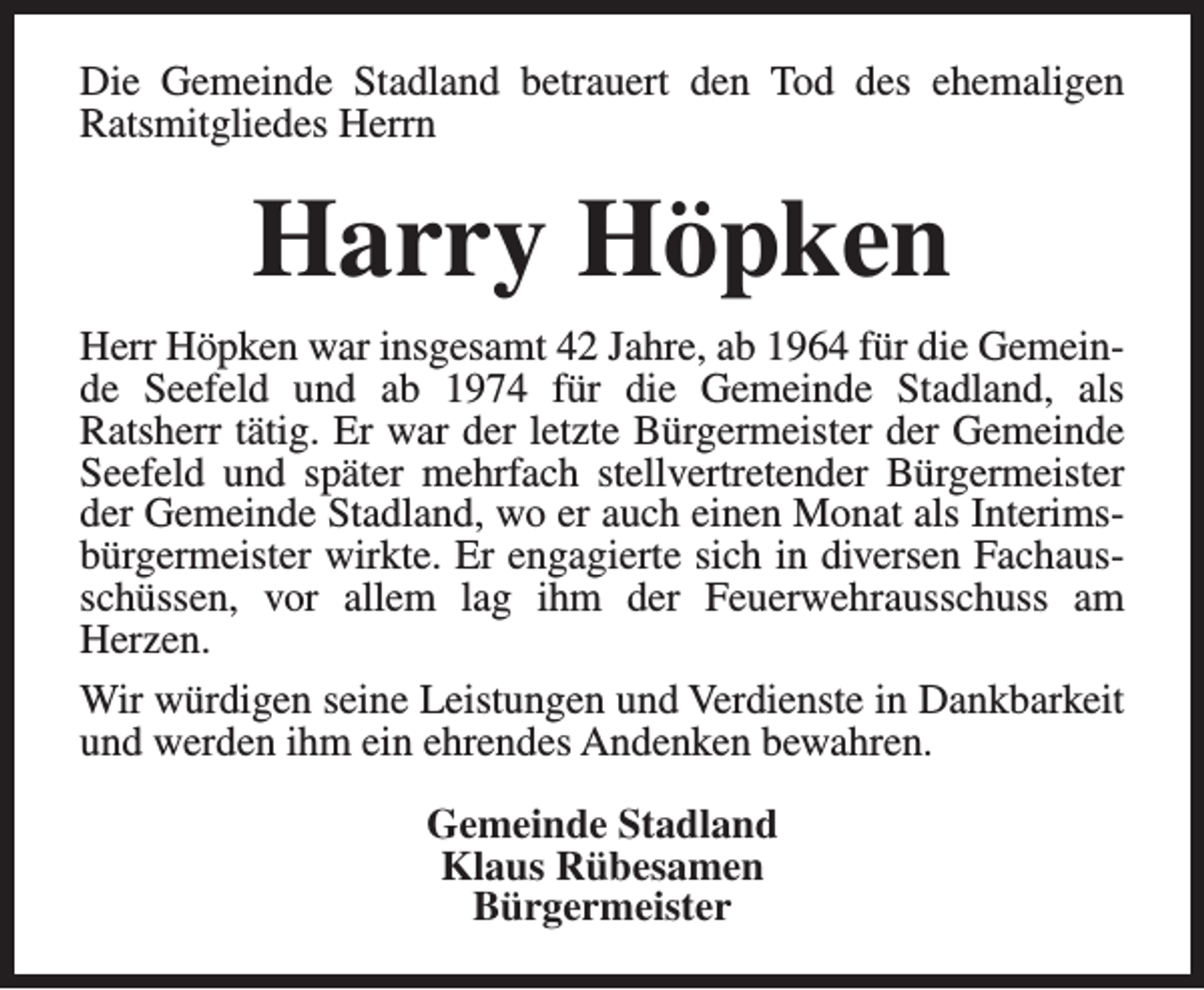 <p>Die Gemeinde Stadland betrauert den Tod des ehemaligen<br />Ratsmitgliedes Herrn</p><p>Harry Höpken<br />Herr Höpken war insgesamt 42 Jahre, ab 1964 für die Gemeinde Seefeld und ab 1974 für die Gemeinde Stadland, als<br />Ratsherr tätig. Er war der letzte Bürgermeister der Gemeinde<br />Seefeld und später mehrfach stellvertretender Bürgermeister<br />der Gemeinde Stadland, wo er auch einen Monat als Interimsbürgermeister wirkte. Er engagierte sich in diversen Fachausschüssen, vor allem lag ihm der Feuerwehrausschuss am<br />Herzen.<br />Wir würdigen seine Leistungen und Verdienste in Dankbarkeit<br />und werden ihm ein ehrendes Andenken bewahren.<br />Gemeinde Stadland<br />Klaus Rübesamen<br />Bürgermeister</p>