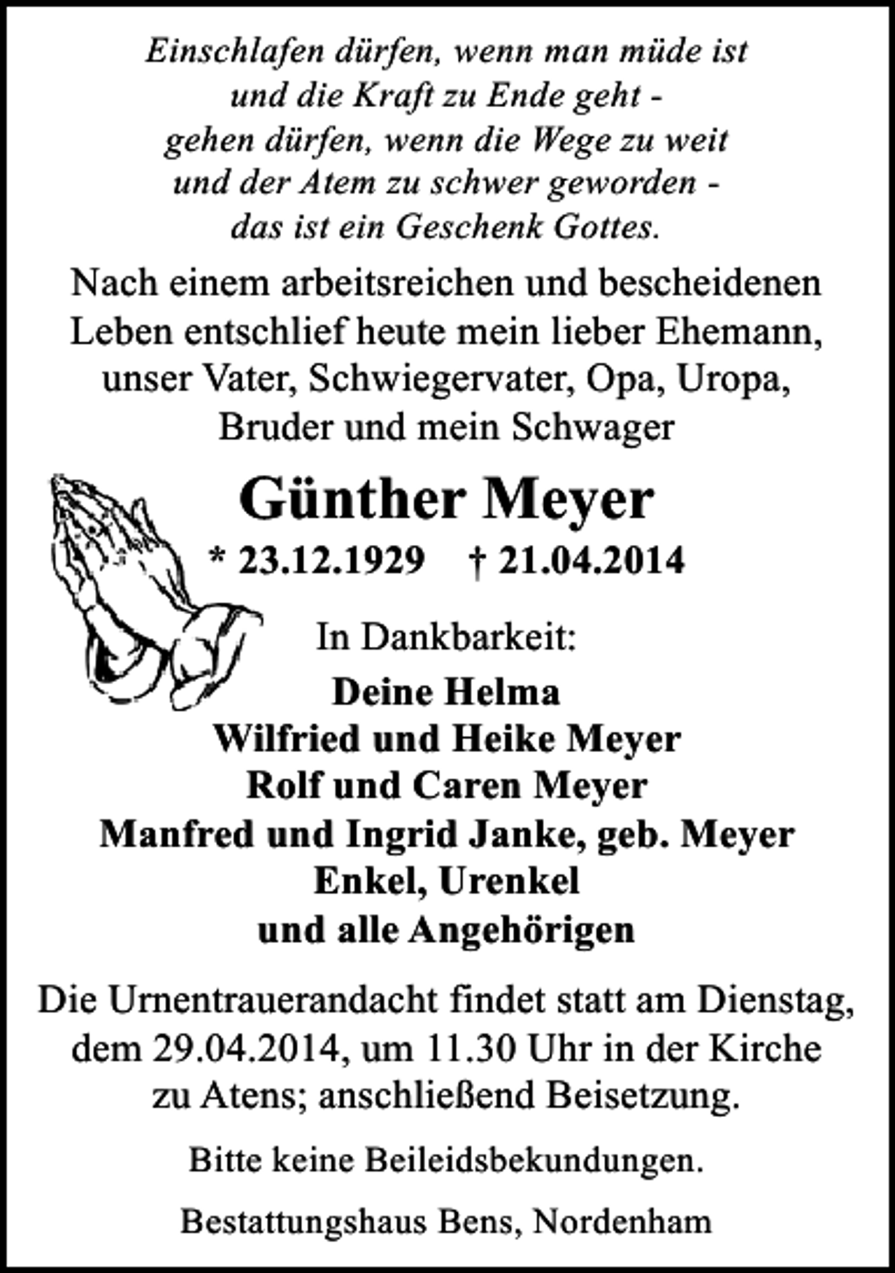 <p>Einschlafen dürfen, wenn man müde ist<br />und die Kraft zu Ende geht gehen dürfen, wenn die Wege zu weit<br />und der Atem zu schwer geworden das ist ein Geschenk Gottes.</p><p>Nach einem arbeitsreichen und bescheidenen<br />Leben entschlief heute mein lieber Ehemann,<br />unser Vater, Schwiegervater, Opa, Uropa,<br />Bruder und mein Schwager</p><p>Günther Meyer</p><p>* 23.12.1929</p><p>† 21.04.2014</p><p>In Dankbarkeit:<br />Deine Helma<br />Wilfried und Heike Meyer<br />Rolf und Caren Meyer<br />Manfred und Ingrid Janke, geb. Meyer<br />Enkel, Urenkel<br />und alle Angehörigen<br />Die Urnentrauerandacht findet statt am Dienstag,<br />dem 29.04.2014, um 11.30 Uhr in der Kirche<br />zu Atens; anschließend Beisetzung.<br />Bitte keine Beileidsbekundungen.<br />Bestattungshaus Bens, Nordenham</p>