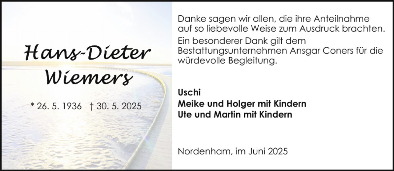 <p>Danke sagen wir allen, die ihre Anteilnahme<br />auf so liebevolle Weise zum Ausdruck brachten.<br />Ein besonderer Dank gilt dem<br />Bestattungsunternehmen Ansgar Coners für die<br />würdevolle Begleitung.</p><p>* 26. 5. 1936 † 30. 5. 2025</p><p>Uschi<br />Meike und Holger mit Kindern<br />Ute und Martin mit Kindern</p><p>Nordenham, im Juni 2025</p>