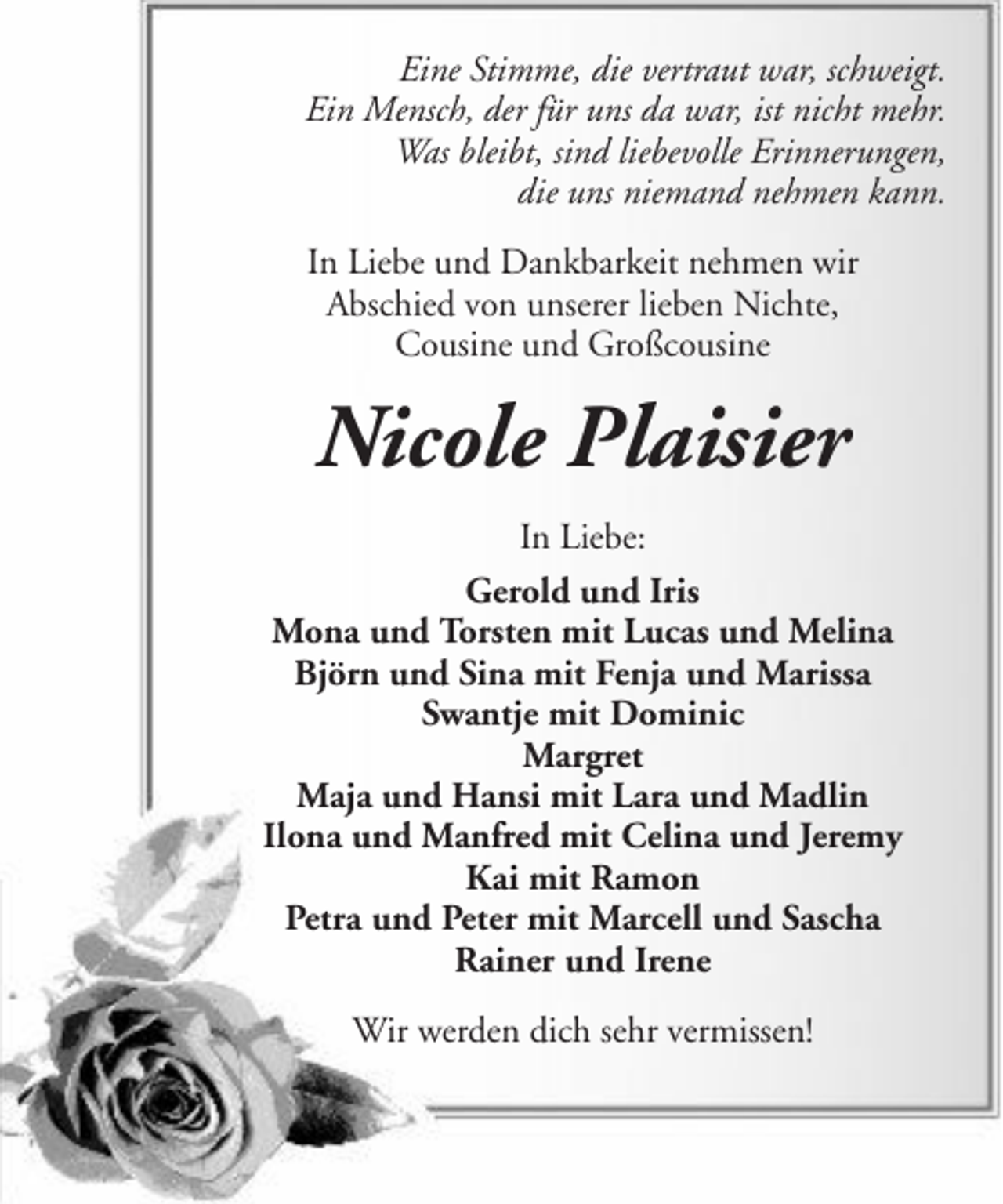 <p>Eine Stimme, die vertraut war, schweigt.<br />Ein Mensch, der für uns da war, ist nicht mehr.<br />Was bleibt, sind liebevolle Erinnerungen,<br />die uns niemand nehmen kann.<br />In Liebe und Dankbarkeit nehmen wir<br />Abschied von unserer lieben Nichte,<br />Cousine und Großcousine</p><p>Nicole Plaisier<br />In Liebe:<br />Gerold und Iris<br />Mona und Torsten mit Lucas und Melina<br />Björn und Sina mit Fenja und Marissa<br />Swantje mit Dominic<br />Margret<br />Maja und Hansi mit Lara und Madlin<br />Ilona und Manfred mit Celina und Jeremy<br />Kai mit Ramon<br />Petra und Peter mit Marcell und Sascha<br />Rainer und Irene<br />Wir werden dich sehr vermissen!</p>