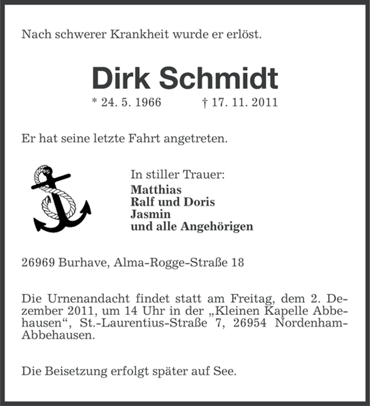 <p>Nach schwerer Krankheit wurde er erlöst.</p><p>Dirk Schmidt<br />* 24. 5. 1966</p><p>† 17. 11. 2011</p><p>Er hat seine letzte Fahrt angetreten.<br />In stiller Trauer:<br />Matthias<br />Ralf und Doris<br />Jasmin<br />und alle Angehörigen<br />26969 Burhave, Alma-Rogge-Straße 18<br />Die Urnenandacht findet statt am Freitag, dem 2. Dezember 2011, um 14 Uhr in der „Kleinen Kapelle Abbehausen“, St.-Laurentius-Straße 7, 26954 NordenhamAbbehausen.<br />Die Beisetzung erfolgt später auf See.</p>