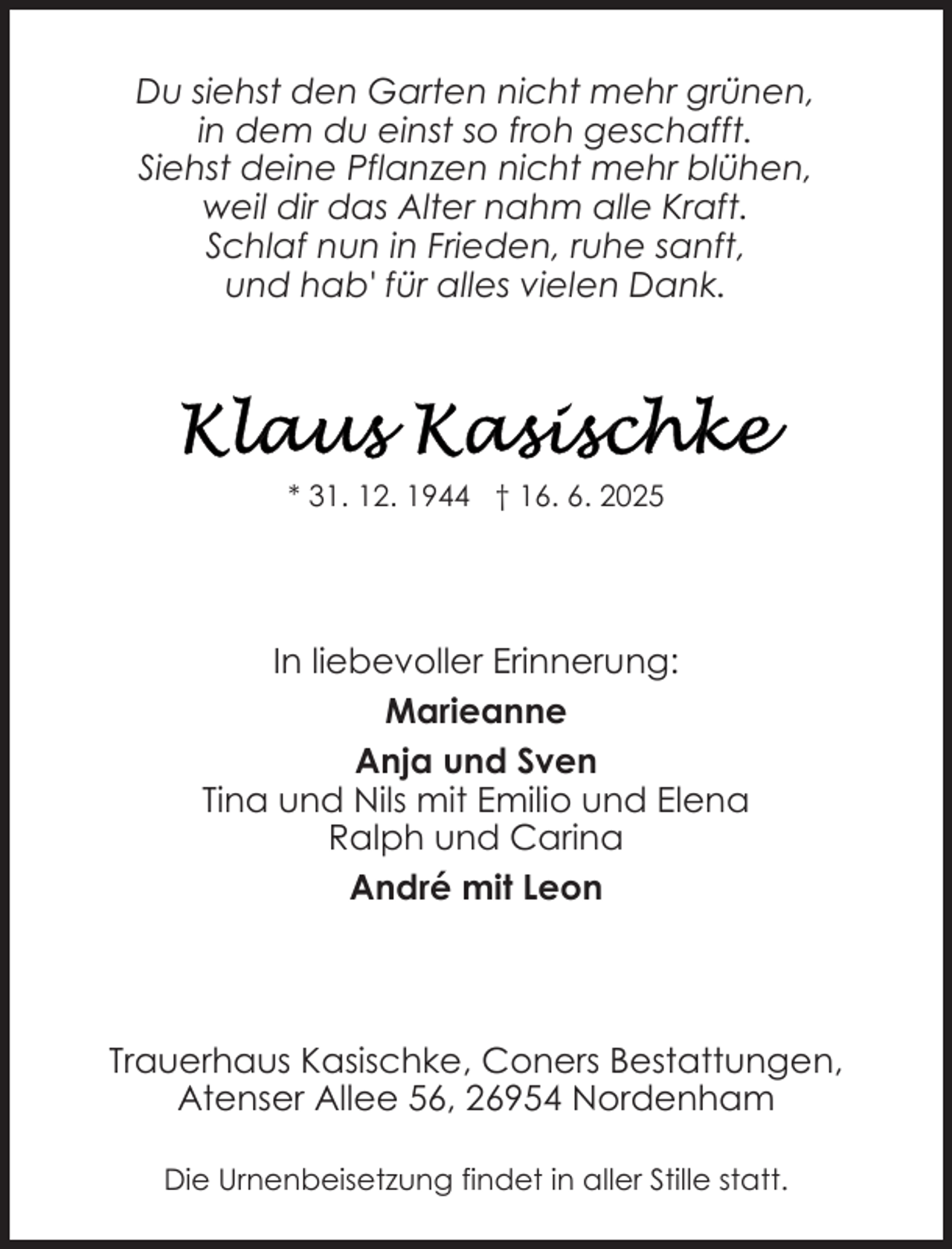 <p>Du siehst den Garten nicht mehr grünen,<br />in dem du einst so froh geschafft.<br />Siehst deine Pflanzen nicht mehr blühen,<br />weil dir das Alter nahm alle Kraft.<br />Schlaf nun in Frieden, ruhe sanft,<br />und hab' für alles vielen Dank.</p>
<p>* 31. 12. 1944 † 16. 6. 2025</p>
<p>In liebevoller Erinnerung:<br />Marieanne<br />Anja und Sven<br />Tina und Nils mit Emilio und Elena<br />Ralph und Carina<br />André mit Leon</p>
<p>Trauerhaus Kasischke, Coners Bestattungen,<br />Atenser Allee 56, 26954 Nordenham<br />Die Urnenbeisetzung findet in aller Stille statt.</p>