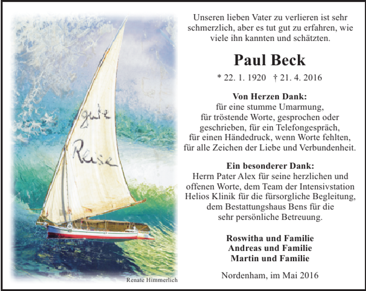 <p>Unseren lieben Vater zu verlieren ist sehr<br />schmerzlich, aber es tut gut zu erfahren, wie<br />viele ihn kannten und schätzten.</p><p>Paul Beck<br />* 22. 1. 1920 † 21. 4. 2016<br />Von Herzen Dank:<br />für eine stumme Umarmung,<br />für tröstende Worte, gesprochen oder<br />geschrieben, für ein Telefongespräch,<br />für einen Händedruck, wenn Worte fehlten,<br />für alle Zeichen der Liebe und Verbundenheit.<br />Ein besonderer Dank:<br />Herrn Pater Alex für seine herzlichen und<br />offenen Worte, dem Team der Intensivstation<br />Helios Klinik für die fürsorgliche Begleitung,<br />dem Bestattungshaus Bens für die<br />sehr persönliche Betreuung.<br />Roswitha und Familie<br />Andreas und Familie<br />Martin und Familie<br />Renate Himmerlich</p><p>Nordenham, im Mai 2016</p>