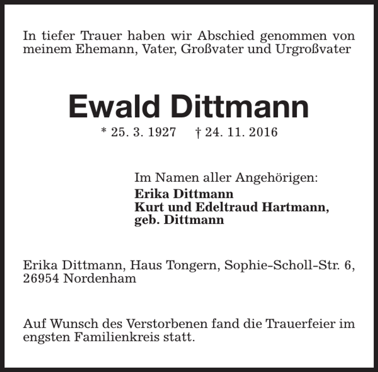 <p>In tiefer Trauer haben wir Abschied genommen von<br />meinem Ehemann, Vater, Großvater und Urgroßvater</p><p>Ewald Dittmann<br />* 25. 3. 1927</p><p>† 24. 11. 2016</p><p>Im Namen aller Angehörigen:<br />Erika Dittmann<br />Kurt und Edeltraud Hartmann,<br />geb. Dittmann<br />Erika Dittmann, Haus Tongern, Sophie-Scholl-Str. 6,<br />26954 Nordenham<br />Auf Wunsch des Verstorbenen fand die Trauerfeier im<br />engsten Familienkreis statt.</p>