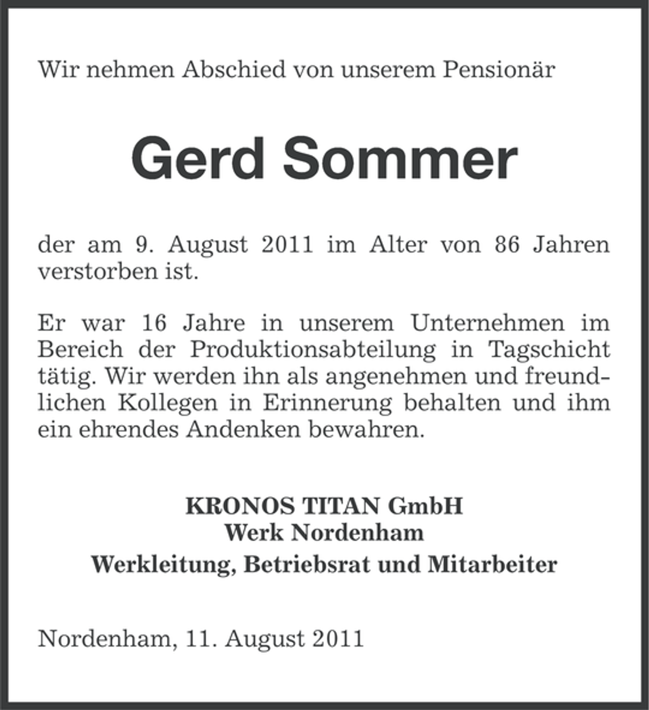 <p>Wir nehmen Abschied von unserem Pensionär</p><p>Gerd Sommer<br />der am 9. August 2011 im Alter von 86 Jahren<br />verstorben ist.<br />Er war 16 Jahre in unserem Unternehmen im<br />Bereich der Produktionsabteilung in Tagschicht<br />tätig. Wir werden ihn als angenehmen und freundlichen Kollegen in Erinnerung behalten und ihm<br />ein ehrendes Andenken bewahren.<br />KRONOS TITAN GmbH<br />Werk Nordenham<br />Werkleitung, Betriebsrat und Mitarbeiter<br />Nordenham, 11. August 2011</p>