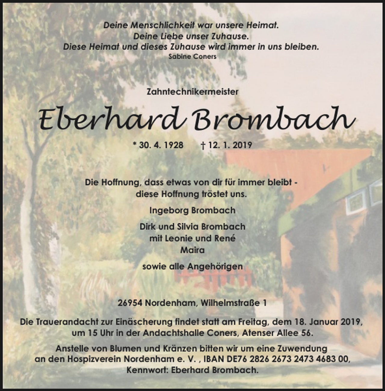<p>Deine Menschlichkeit war unsere Heimat.<br />Deine Liebe unser Zuhause.<br />Diese Heimat und dieses Zuhause wird immer in uns bleiben.<br />Sabine Coners</p><p>Zahntechnikermeister</p><p>Eberhard Brombach<br />* 30. 4. 1928</p><p>† 12. 1. 2019</p><p>Die Hoffnung, dass etwas von dir für immer bleibt diese Hoffnung tröstet uns.<br />Ingeborg Brombach<br />Dirk und Silvia Brombach<br />mit Leonie und René<br />Maira<br />sowie alle Angehörigen</p><p>26954 Nordenham, Wilhelmstraße 1<br />Die Trauerandacht zur Einäscherung findet statt am Freitag, dem 18. Januar 2019,<br />um 15 Uhr in der Andachtshalle Coners, Atenser Allee 56.<br />Anstelle von Blumen und Kränzen bitten wir um eine Zuwendung<br />an den Hospizverein Nordenham e. V. , IBAN DE76 2873 2473 4683 00,<br />Kennwort: Eberhard Brombach.</p>