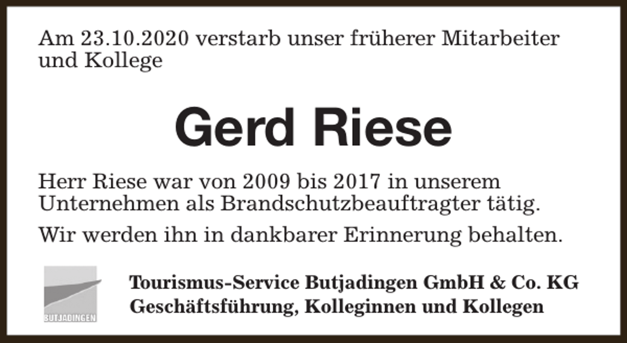 <p>Am 23.10.2020 verstarb unser früherer Mitarbeiter<br />und Kollege</p><p>Gerd Riese<br />Herr Riese war von 2009 bis 2017 in unserem<br />Unternehmen als Brandschutzbeauftragter tätig.<br />Wir werden ihn in dankbarer Erinnerung behalten.<br />Tourismus-Service Butjadingen GmbH &amp; Co. KG<br />Geschäftsführung, Kolleginnen und Kollegen</p>