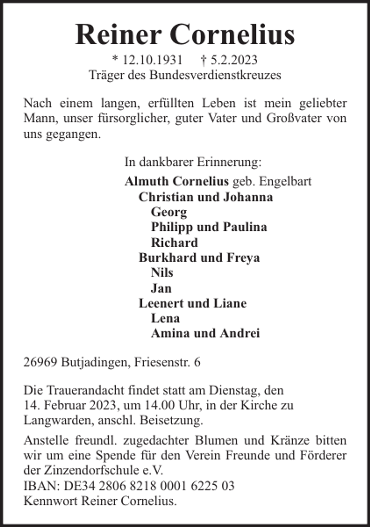 <p>Reiner Cornelius<br />* 12.10.1931 † 5.2.2023<br />Träger des Bundesverdienstkreuzes</p><p>Nach einem langen, erfüllten Leben ist mein geliebter<br />Mann, unser fürsorglicher, guter Vater und Großvater von<br />uns gegangen.<br />In dankbarer Erinnerung:<br />Almuth Cornelius geb. Engelbart<br />Christian und Johanna<br />Georg<br />Philipp und Paulina<br />Richard<br />Burkhard und Freya<br />Nils<br />Jan<br />Leenert und Liane<br />Lena<br />Amina und Andrei<br />26969 Butjadingen, Friesenstr. 6<br />Die Trauerandacht findet statt am Dienstag, den<br />14. Februar 2023, um 14.00 Uhr, in der Kirche zu<br />Langwarden, anschl. Beisetzung.<br />Anstelle freundl. zugedachter Blumen und Kränze bitten<br />wir um eine Spende für den Verein Freunde und Förderer<br />der Zinzendorfschule e.V.<br />IBAN: DE34 2806 8218 0001 6225 03<br />Kennwort Reiner Cornelius.</p>