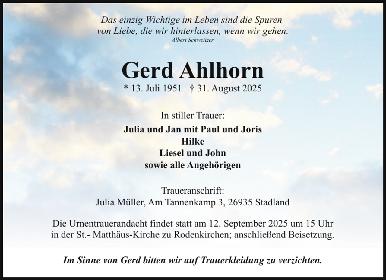 <p>Das einzig Wichtige im Leben sind die Spuren<br />von Liebe, die wir hinterlassen, wenn wir gehen.<br />Albert Schweitzer</p><p>Gerd Ahlhorn<br />* 13. Juli 1951 † 31. August 2025<br />In stiller Trauer:<br />Julia und Jan mit Paul und Joris<br />Hilke<br />Liesel und John<br />sowie alle Angehörigen<br />Traueranschrift:<br />Julia Müller, Am Tannenkamp 3, 26935 Stadland<br />Die Urnentrauerandacht findet statt am 12. September 2025 um 15 Uhr<br />in der St.- Matthäus-Kirche zu Rodenkirchen; anschließend Beisetzung.<br />Im Sinne von Gerd bitten wir auf Trauerkleidung zu verzichten.</p>