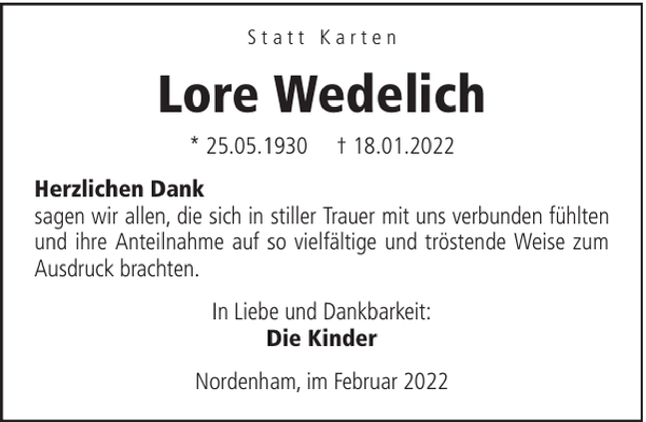 <p>Statt Karten</p><p>Lore Wedelich<br />* 25.05.1930</p><p>† 18.01.2022</p><p>Herzlichen Dank<br />sagen wir allen, die sich in stiller Trauer mit uns verbunden fühlten<br />und ihre Anteilnahme auf so vielfältige und tröstende Weise zum<br />Ausdruck brachten.<br />In Liebe und Dankbarkeit:<br />Die Kinder<br />Nordenham, im Februar 2022</p>