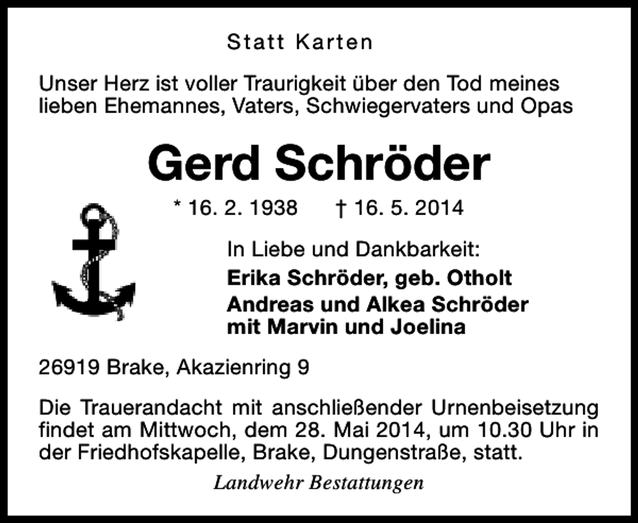 <p>Statt Karten<br />Unser Herz ist voller Traurigkeit über den Tod meines<br />lieben Ehemannes, Vaters, Schwiegervaters und Opas</p><p>Gerd Schröder<br />* 16. 2. 1938</p><p>† 16. 5. 2014</p><p>In Liebe und Dankbarkeit:<br />Erika Schröder, geb. Otholt<br />Andreas und Alkea Schröder<br />mit Marvin und Joelina<br />26919 Brake, Akazienring 9<br />Die Trauerandacht mit anschließender Urnenbeisetzung<br />findet am Mittwoch, dem 28. Mai 2014, um 10.30 Uhr in<br />der Friedhofskapelle, Brake, Dungenstraße, statt.<br />Landwehr Bestattungen</p>