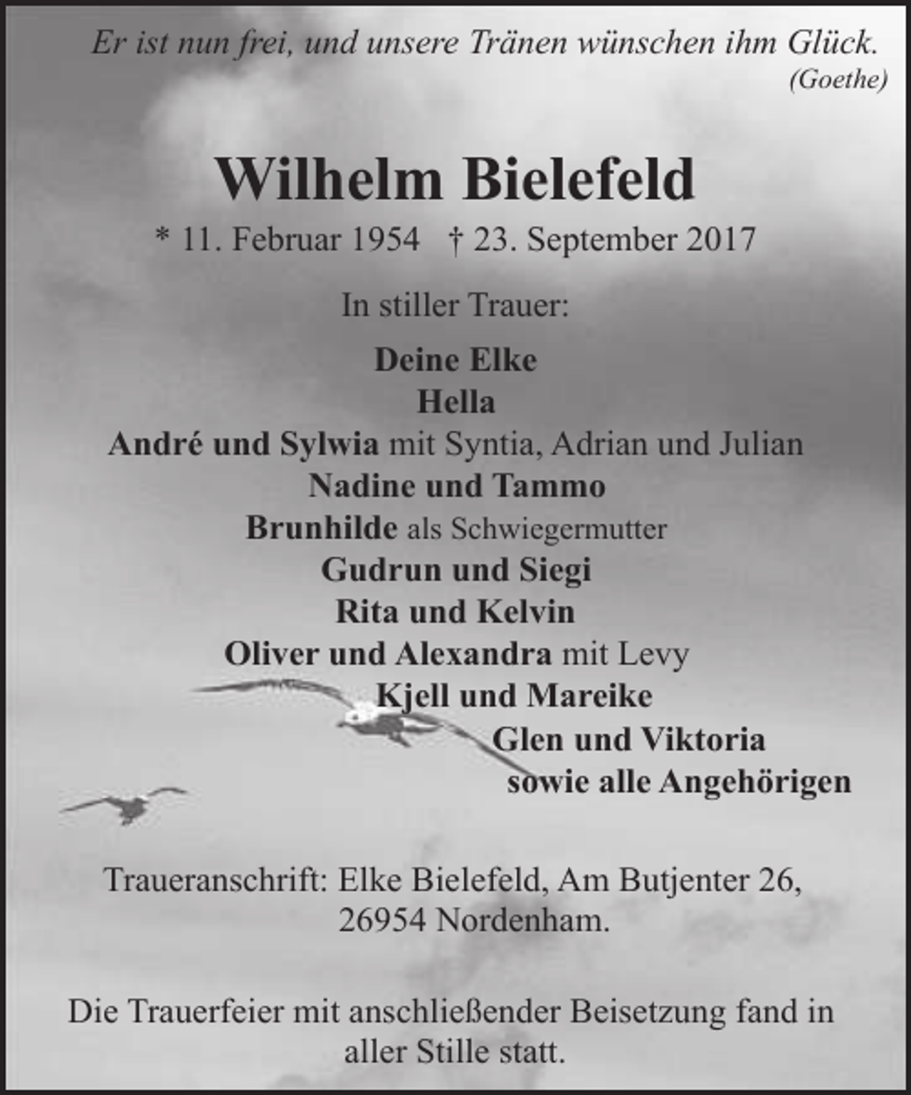 <p>Er ist nun frei, und unsere Tränen wünschen ihm Glück.</p><p>(Goethe)</p><p>Wilhelm Bielefeld</p><p>* 11. Februar 1954 † 23. September 2017<br />In stiller Trauer:<br />Deine Elke<br />Hella<br />André und Sylwia mit Syntia, Adrian und Julian<br />Nadine und Tammo<br />Brunhilde als Schwiegermutter<br />Gudrun und Siegi<br />Rita und Kelvin<br />Oliver und Alexandra mit Levy<br />Kjell und Mareike<br />Glen und Viktoria<br />sowie alle Angehörigen<br />Traueranschrift: Elke Bielefeld, Am Butjenter 26,<br />26954 Nordenham.<br />Die Trauerfeier mit anschließender Beisetzung fand in<br />aller Stille statt.</p>