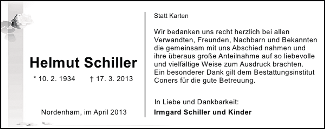 <p>Statt Karten</p><p>Helmut Schiller<br />* 10. 2. 1934</p><p>† 17. 3. 2013</p><p>Nordenham, im April 2013</p><p>Wir bedanken uns recht herzlich bei allen<br />Verwandten, Freunden, Nachbarn und Bekannten<br />die gemeinsam mit uns Abschied nahmen und<br />ihre überaus große Anteilnahme auf so liebevolle<br />und vielfältige Weise zum Ausdruck brachten.<br />Ein besonderer Dank gilt dem Bestattungsinstitut<br />Coners für die gute Betreuung.<br />In Liebe und Dankbarkeit:<br />Irmgard Schiller und Kinder</p>
