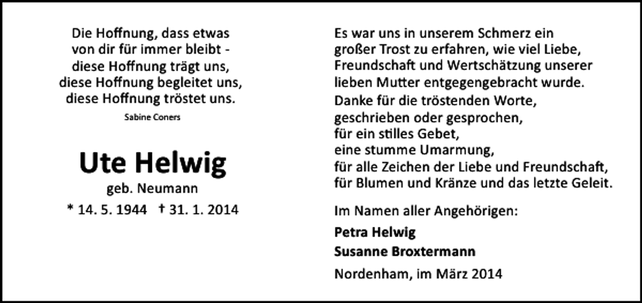 <p>Die Hoﬀnung, dass etwas<br />von dir für immer bleibt ­<br />diese Hoﬀnung trägt uns,<br />diese Hoﬀnung begleitet uns,<br />diese Hoﬀnung tröstet uns.<br />Sabine Coners</p><p>Ute Helwig</p><p>geb. Neumann<br />* 14. 5. 1944 † 31. 1. 2014</p><p>Es war uns in unserem Schmerz ein<br />großer Trost zu erfahren, wie viel Liebe,<br />Freundscha� und Wertschätzung unserer<br />lieben Mu�er entgegengebracht wurde.<br />Danke für die tröstenden Worte,<br />geschrieben oder gesprochen,<br />für ein s�lles Gebet,<br />eine stumme Umarmung,<br />für alle Zeichen der Liebe und Freundscha�,<br />für Blumen und Kränze und das letzte Geleit.<br />Im Namen aller Angehörigen:<br />Petra Helwig<br />Susanne Broxtermann<br />Nordenham, im März 2014</p>