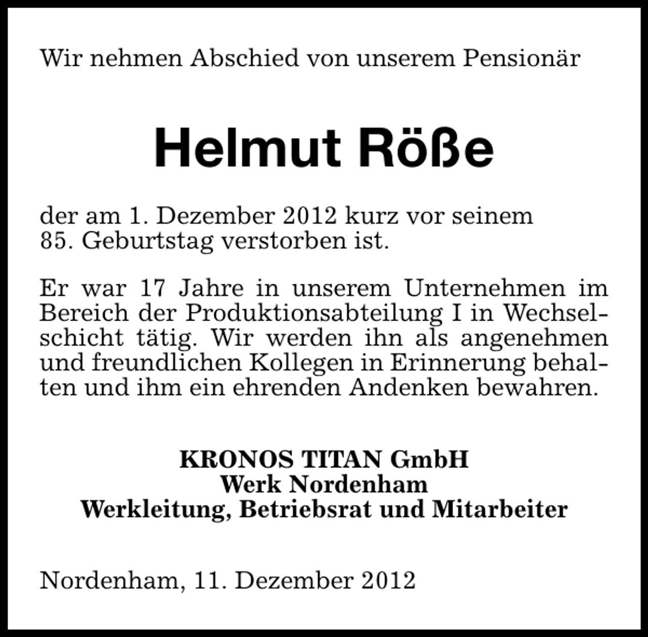 <p>Wir nehmen Abschied von unserem Pensionär</p><p>Helmut Röße<br />der am 1. Dezember 2012 kurz vor seinem<br />85. Geburtstag verstorben ist.<br />Er war 17 Jahre in unserem Unternehmen im<br />Bereich der Produktionsabteilung I in Wechselschicht tätig. Wir werden ihn als angenehmen<br />und freundlichen Kollegen in Erinnerung behalten und ihm ein ehrenden Andenken bewahren.<br />KRONOS TITAN GmbH<br />Werk Nordenham<br />Werkleitung, Betriebsrat und Mitarbeiter<br />Nordenham, 11. Dezember 2012</p>
