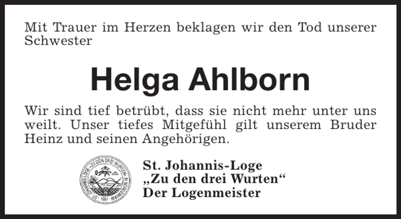 <p>Mit Trauer im Herzen beklagen wir den Tod unserer<br />Schwester</p><p>Helga Ahlborn<br />Wir sind tief betrübt, dass sie nicht mehr unter uns<br />weilt. Unser tiefes Mitgefühl gilt unserem Bruder<br />Heinz und seinen Angehörigen.<br />St. Johannis-Loge<br />„Zu den drei Wurten“<br />Der Logenmeister</p>