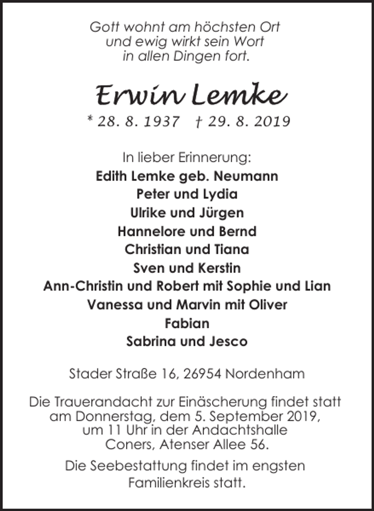 <p>Gott wohnt am höchsten Ort<br />und ewig wirkt sein Wort<br />in allen Dingen fort.</p><p>* 28. 8. 1937</p><p>† 29. 8. 2019</p><p>In lieber Erinnerung:<br />Edith Lemke geb. Neumann<br />Peter und Lydia<br />Ulrike und Jürgen<br />Hannelore und Bernd<br />Christian und Tiana<br />Sven und Kerstin<br />Ann-Christin und Robert mit Sophie und Lian<br />Vanessa und Marvin mit Oliver<br />Fabian<br />Sabrina und Jesco<br />Stader Straße 16, 26954 Nordenham<br />Die Trauerandacht zur Einäscherung findet statt<br />am Donnerstag, dem 5. September 2019,<br />um 11 Uhr in der Andachtshalle<br />Coners, Atenser Allee 56.<br />Die Seebestattung findet im engsten<br />Familienkreis statt.</p>