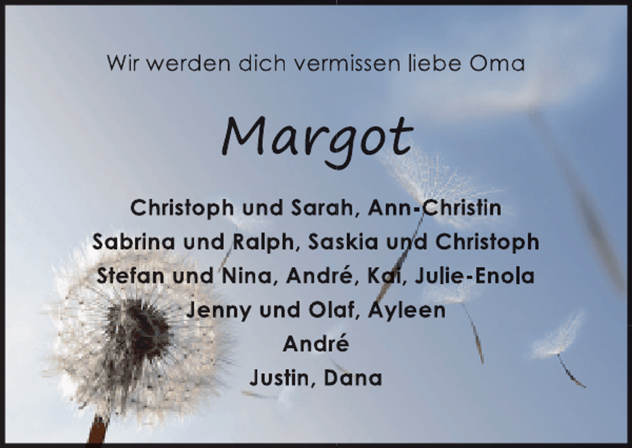 <p>Wir werden dich vermissen liebe Oma<br />m</p><p>Margot<br />g<br />Christoph und Sarah, Ann-Christin<br />a<br />Sabrina und Ralph, Saskia und Christoph<br />s<br />Stefan und Nina, André, Kai, Julie-Enola<br />,<br />r<br />Jenny und Olaf, Ayleen<br />a<br />André<br />é<br />Justin, Dana</p>