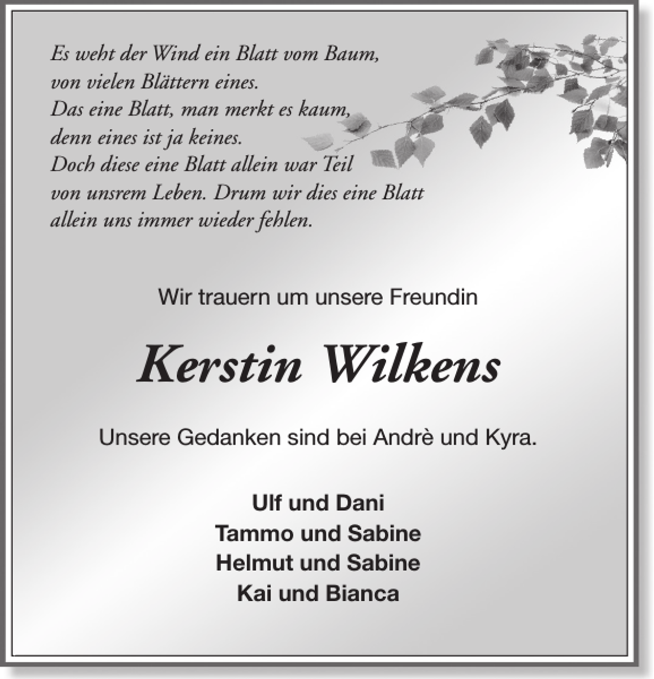 <p>Es weht der Wind ein Blatt vom Baum,<br />von vielen Blättern eines.<br />Das eine Blatt, man merkt es kaum,<br />denn eines ist ja keines.<br />Doch diese eine Blatt allein war Teil<br />von unsrem Leben. Drum wir dies eine Blatt<br />allein uns immer wieder fehlen.<br />Wir trauern um unsere Freundin</p><p>Kerstin Wilkens<br />Unsere Gedanken sind bei Andrè und Kyra.<br />Ulf und Dani<br />Tammo und Sabine<br />Helmut und Sabine<br />Kai und Bianca</p>