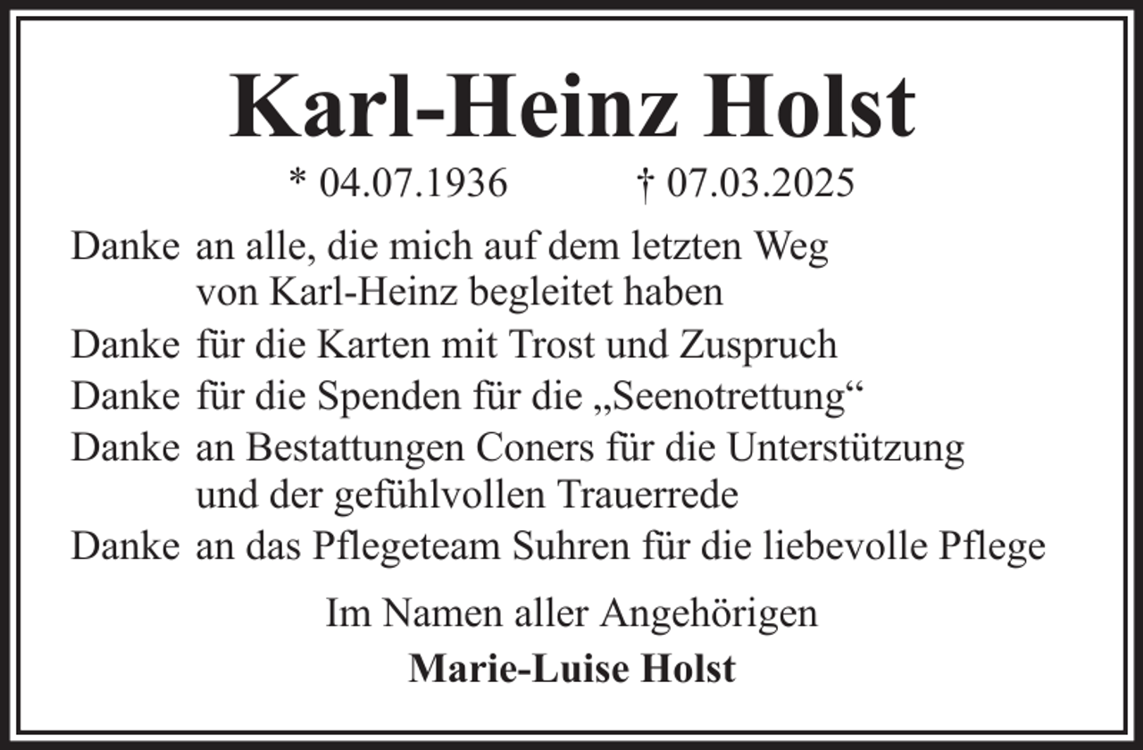 <p>Karl-Heinz Holst<br />* 04.07.1936<br />† 07.03.2025<br />Danke an alle, die mich auf dem letzten Weg<br />von Karl-Heinz begleitet haben<br />Danke für die Karten mit Trost und Zuspruch<br />Danke für die Spenden für die „Seenotrettung“<br />Danke an Bestattungen Coners für die Unterstützung<br />und der gefühlvollen Trauerrede<br />Danke an das Pflegeteam Suhren für die liebevolle Pflege<br />Im Namen aller Angehörigen<br />Marie-Luise Holst</p>