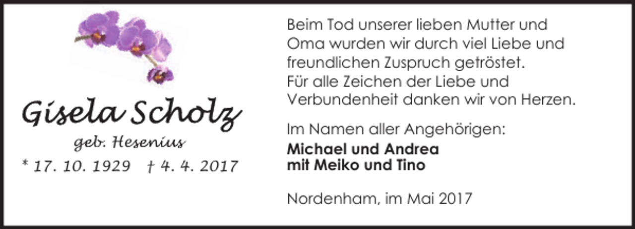 <p>Beim Tod unserer lieben Mutter und<br />Oma wurden wir durch viel Liebe und<br />freundlichen Zuspruch getröstet.<br />Für alle Zeichen der Liebe und<br />Verbundenheit danken wir von Herzen.<br />geb. Hes<br />ge<br />esenius<br />* 17. 10. 1929</p><p>† 4. 4. 2017</p><p>Im Namen aller Angehörigen:<br />Michael und Andrea<br />mit Meiko und Tino<br />Nordenham, im Mai 2017</p>