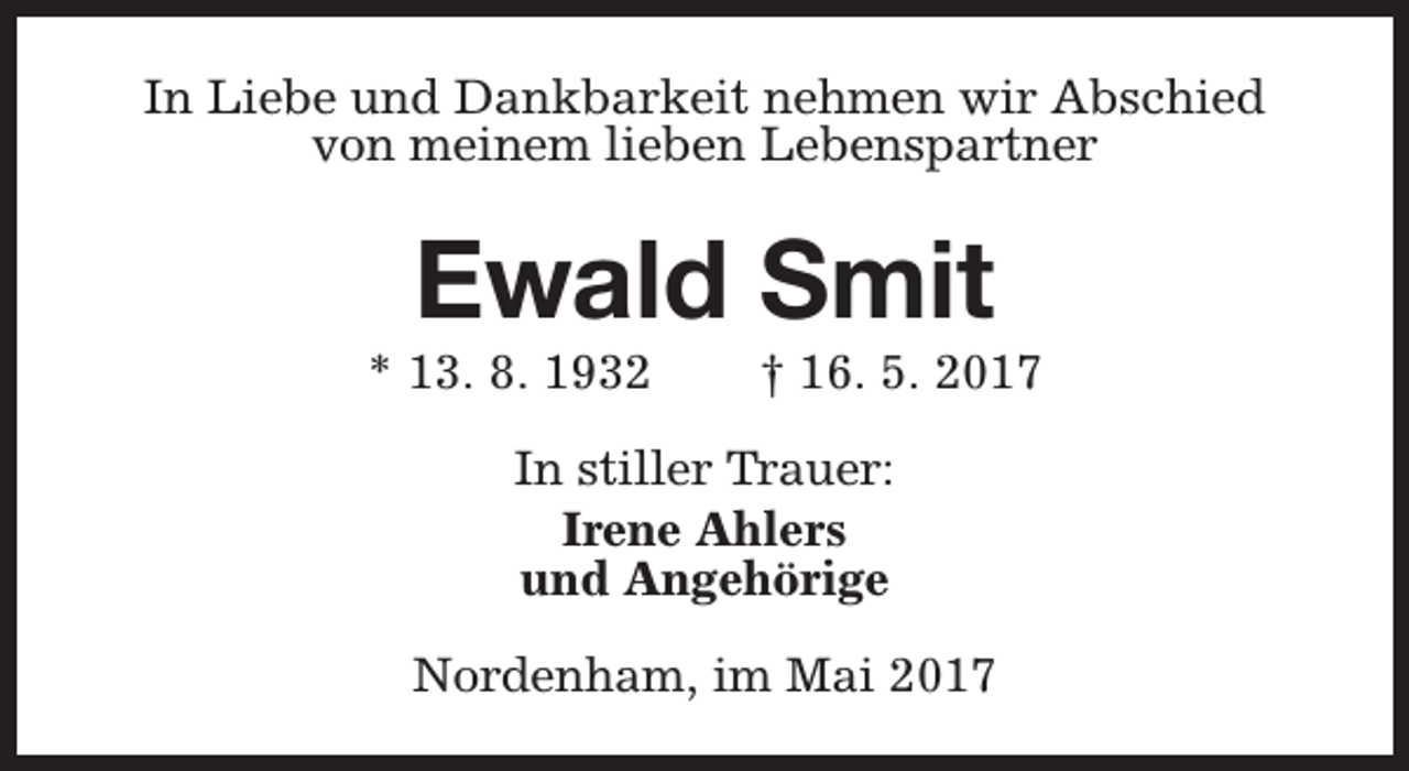 <p>In Liebe und Dankbarkeit nehmen wir Abschied<br />von meinem lieben Lebenspartner</p><p>Ewald Smit</p><p>* 13. 8. 1932</p><p>† 16. 5. 2017</p><p>In stiller Trauer:<br />Irene Ahlers<br />und Angehörige<br />Nordenham, im Mai 2017</p>