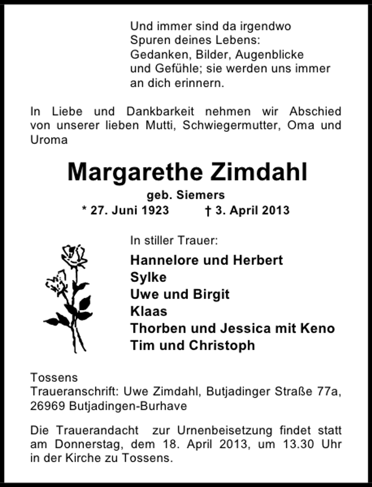 <p>Und immer sind da irgendwo<br />Spuren deines Lebens:<br />Gedanken, Bilder, Augenblicke<br />und Gefühle; sie werden uns immer<br />an dich erinnern.<br />In Liebe und Dankbarkeit nehmen wir Abschied<br />von unserer lieben Mutti, Schwiegermutter, Oma und<br />Uroma</p><p>Margarethe Zimdahl<br />geb. Siemers<br />* 27. Juni 1923<br />† 3. April 2013<br />In stiller Trauer:</p><p>Hannelore und Herbert<br />Sylke<br />Uwe und Birgit<br />Klaas<br />Thorben und Jessica mit Keno<br />Tim und Christoph<br />Tossens<br />Traueranschrift: Uwe Zimdahl, Butjadinger Straße 77a,<br />26969 Butjadingen-Burhave<br />Die Trauerandacht zur Urnenbeisetzung findet statt<br />am Donnerstag, dem 18. April 2013, um 13.30 Uhr<br />in der Kirche zu Tossens.</p>