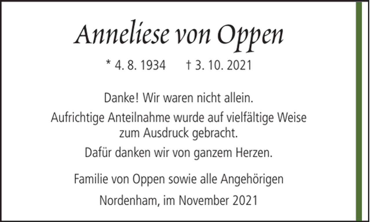 <p>Anneliese von Oppen<br />* 4. 8. 1934</p><p>† 3. 10. 2021</p><p>Danke! Wir waren nicht allein.<br />Aufrichtige Anteilnahme wurde auf vielfältige Weise<br />zum Ausdruck gebracht.<br />Dafür danken wir von ganzem Herzen.<br />Familie von Oppen sowie alle Angehörigen<br />Nordenham, im November 2021</p>