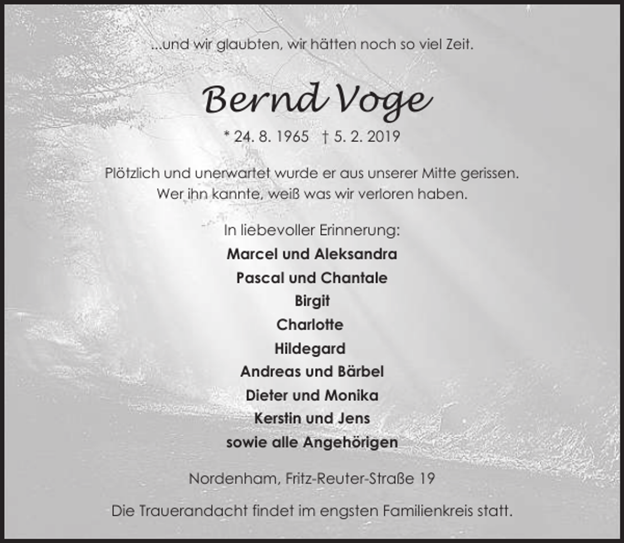 <p>...und wir glaubten, wir hätten noch so viel Zeit.</p><p>Bernd Voge<br />* 24. 8. 1965 † 5. 2. 2019<br />Plötzlich und unerwartet wurde er aus unserer Mitte gerissen.<br />Wer ihn kannte, weiß was wir verloren haben.</p><p>In liebevoller Erinnerung:<br />Marcel und Aleksandra<br />Pascal und Chantale<br />Birgit<br />Charlotte<br />Hildegard<br />Andreas und Bärbel<br />Dieter und Monika<br />Kerstin und Jens<br />sowie alle Angehörigen<br />Nordenham, Fritz-Reuter-Straße 19<br />Die Trauerandacht findet im engsten Familienkreis statt.</p>