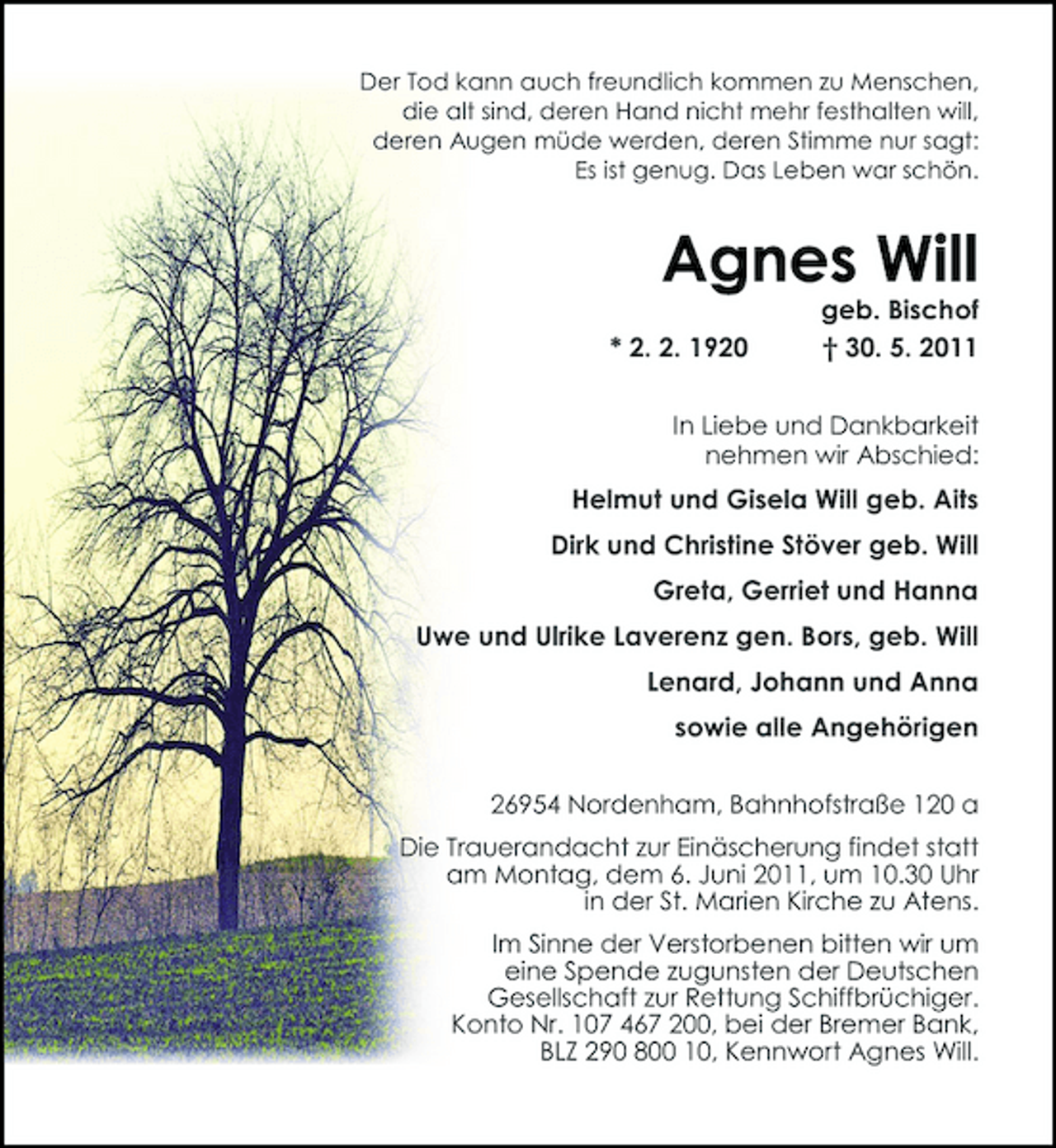 <p>Der Tod kann auch freundlich kommen zu Menschen, die alt sind, deren Hand nicht mehr festhalten will, deren Augen müde werden, deren Stimme nur sagt: Es ist genug. Das Leben war schön.</p><p>Agnes Will<br />* 2. 2. 1920 geb. Bischof † 30. 5. 2011<br />In Liebe und Dankbarkeit nehmen wir Abschied:</p><p>Helmut und Gisela Will geb. Aits Dirk und Christine Stöver geb. Will Greta, Gerriet und Hanna Uwe und Ulrike Laverenz gen. Bors, geb. Will Lenard, Johann und Anna sowie alle Angehörigen<br />26954 Nordenham, Bahnhofstraße 120 a Die Trauerandacht zur Einäscherung findet statt am Montag, dem 6. Juni 2011, um 10.30 Uhr in der St. Marien Kirche zu Atens. Im Sinne der Verstorbenen bitten wir um eine Spende zugunsten der Deutschen Gesellschaft zur Rettung Schiffbrüchiger. Konto Nr. 107 467 200, bei der Bremer Bank, BLZ 290 800 10, Kennwort Agnes Will.</p>