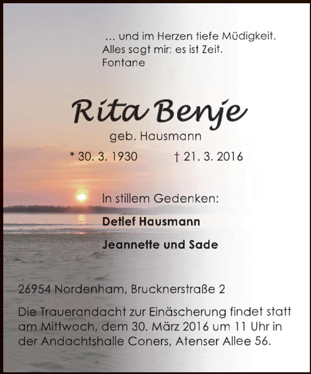 <p>… und im Herzen tiefe Müdigkeit.<br />Alles sagt mir: es ist Zeit.<br />Fontane</p>
<p>geb. Hausmann<br />* 30. 3. 1930</p>
<p>† 21. 3. 2016<br />0</p>
<p>In stillem Gedenken:<br />Detlef Hausmann<br />Jeannette und Sade<br />26954 Nordenham, Brucknerstraße 2<br />Die Trauerandacht zur Einäscherung findet statt<br />am Mittwoch, dem 30. März 2016 um 11 Uhr in<br />m<br />der Andachtshalle Coners, Atenser Allee 56.</p>