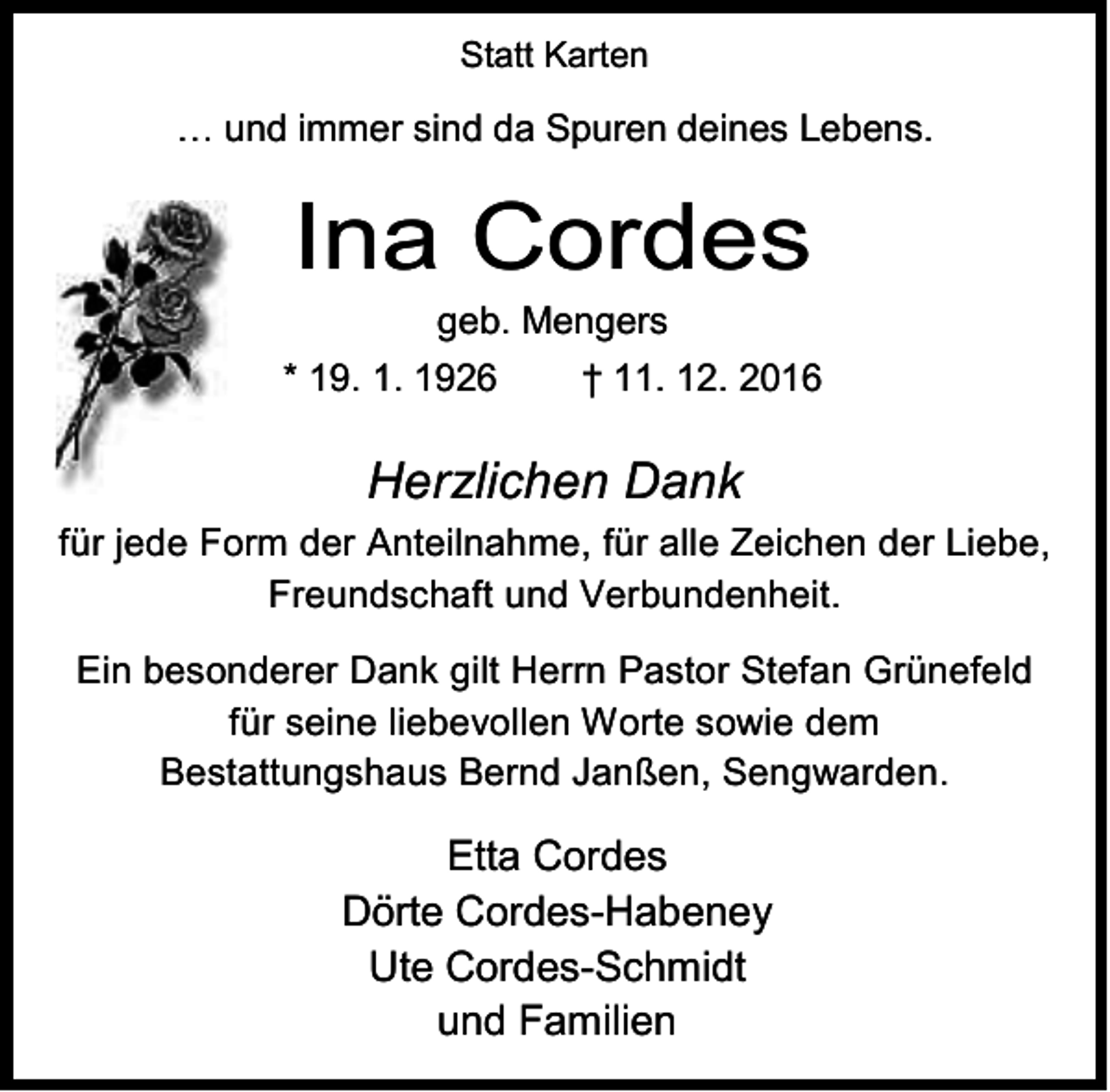 <p>Statt Karten</p><p>… und immer sind da Spuren deines Lebens.</p><p>Ina Cordes</p><p>geb. Mengers<br />* 19. 1. 1926<br />† 11. 12. 2016</p><p>Herzlichen Dank<br />für jede Form der Anteilnahme, für alle Zeichen der Liebe,<br />Freundschaft und Verbundenheit.<br />Ein besonderer Dank gilt Herrn Pastor Stefan Grünefeld<br />für seine liebevollen Worte sowie dem<br />Bestattungshaus Bernd Janßen, Sengwarden.</p><p>Etta Cordes<br />Dörte Cordes-Habeney<br />Ute Cordes-Schmidt<br />und Familien</p>