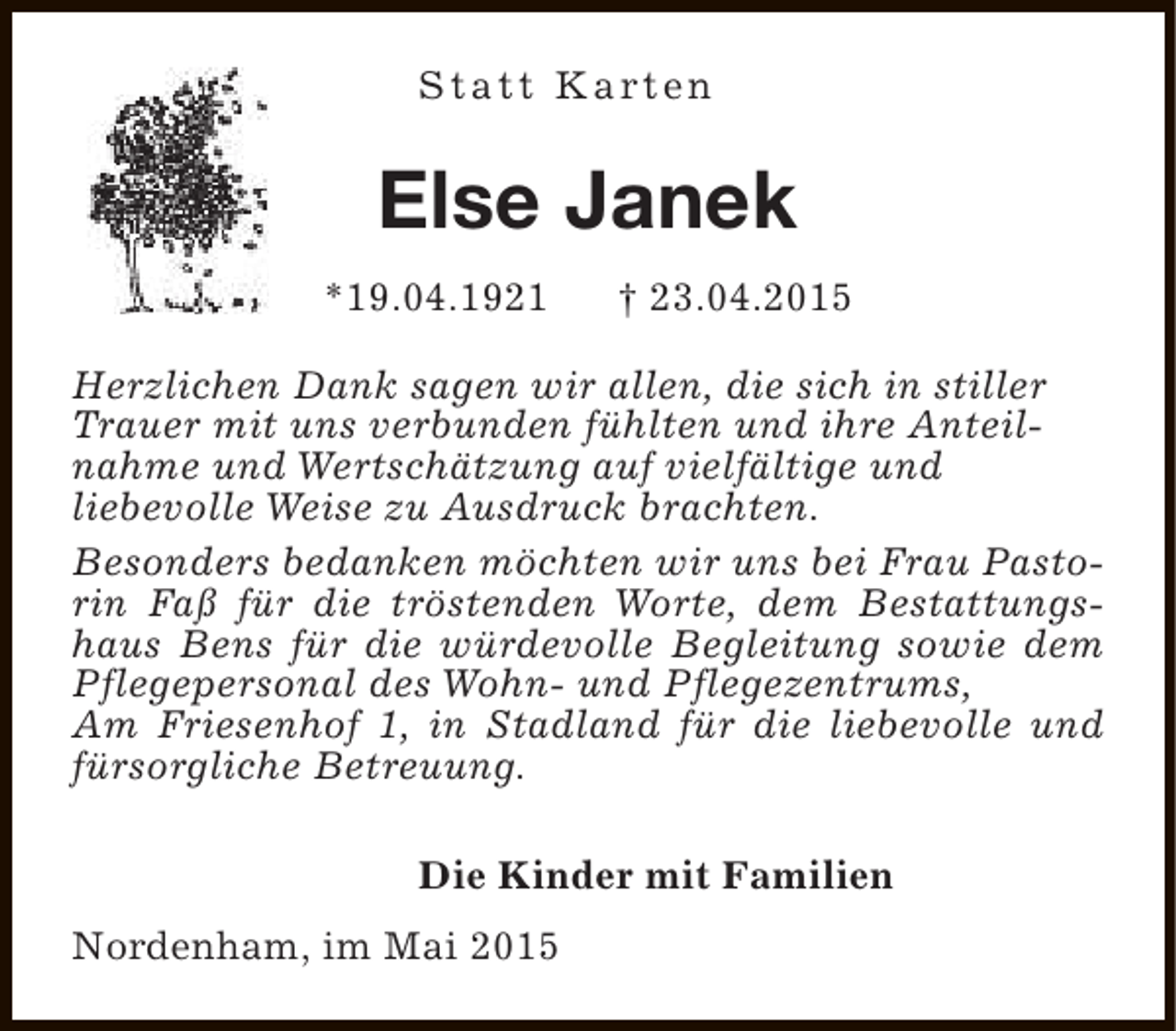 <p>S t a t t K a rt e n</p><p>Else Janek<br />*19.04.1921</p><p>† 23.04.2015</p><p>Herzlichen Dank sagen wir allen, die sich in stiller<br />Trauer mit uns verbunden fühlten und ihre Anteilnahme und Wertschätzung auf vielfältige und<br />liebevolle Weise zu Ausdruck brachten.<br />Besonders bedanken möchten wir uns bei Frau Pastorin Faß für die tröstenden Worte, dem Bestattungshaus Bens für die würdevolle Begleitung sowie dem<br />Pflegepersonal des Wohn- und Pflegezentrums,<br />Am Friesenhof 1, in Stadland für die liebevolle und<br />fürsorgliche Betreuung.<br />Die Kinder mit Familien<br />Nordenham, im Mai 2015</p>