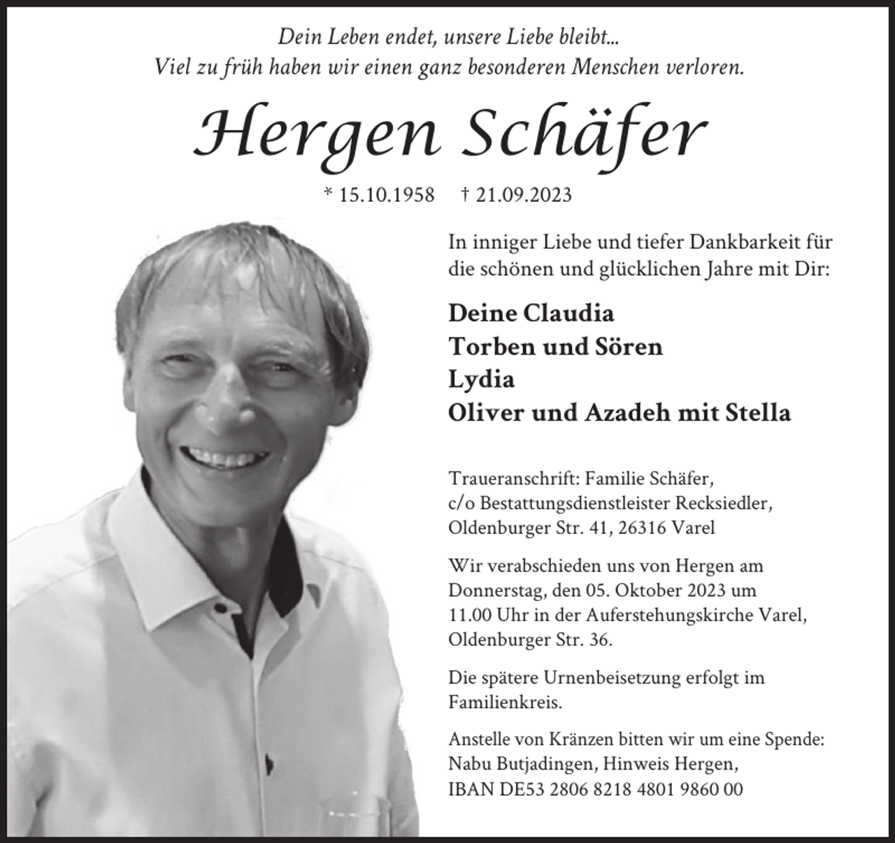 <p>Dein Leben endet, unsere Liebe bleibt...<br />Viel zu früh haben wir einen ganz besonderen Menschen verloren.</p><p>Hergen Schäfer<br />* 15.10.1958</p><p>† 21.09.2023<br />In inniger Liebe und tiefer Dankbarkeit für<br />die schönen und glücklichen Jahre mit Dir:</p><p>Deine Claudia<br />Torben und Sören<br />Lydia<br />Oliver und Azadeh mit Stella<br />Traueranschrift: Familie Schäfer,<br />c/o Bestattungsdienstleister Recksiedler,<br />Oldenburger Str. 41, 26316 Varel<br />Wir verabschieden uns von Hergen am<br />Donnerstag, den 05. Oktober 2023 um<br />11.00 Uhr in der Auferstehungskirche Varel,<br />Oldenburger Str. 36.<br />Die spätere Urnenbeisetzung erfolgt im<br />Familienkreis.<br />Anstelle von Kränzen bitten wir um eine Spende:<br />Nabu Butjadingen, Hinweis Hergen,<br />IBAN DE53 2806 8218 4801 9860</p>