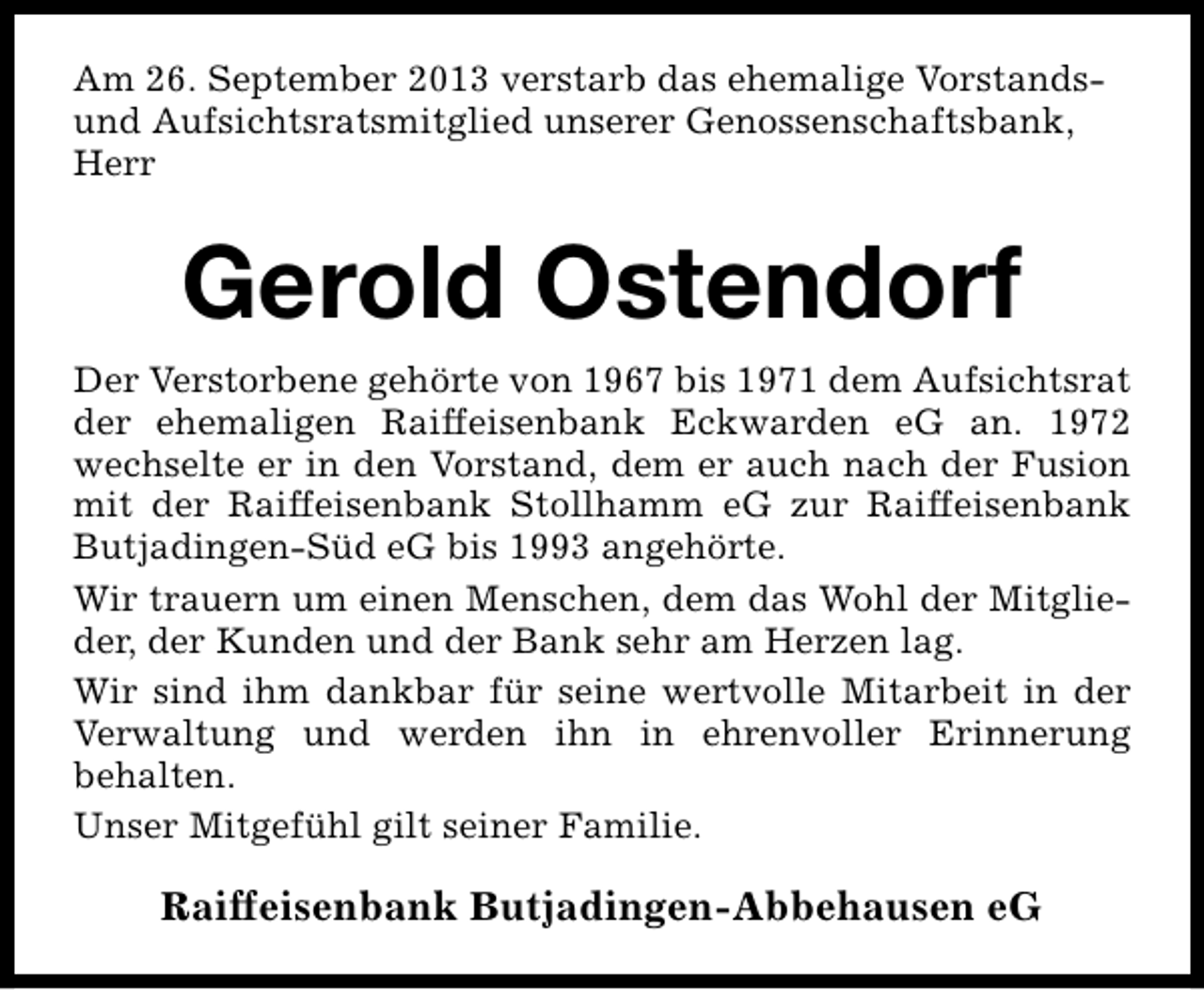<p>Am 26. September 2013 verstarb das ehemalige Vorstandsund Aufsichtsratsmitglied unserer Genossenschaftsbank,<br />Herr</p><p>Gerold Ostendorf<br />Der Verstorbene gehörte von 1967 bis 1971 dem Aufsichtsrat<br />der ehemaligen Raiffeisenbank Eckwarden eG an. 1972<br />wechselte er in den Vorstand, dem er auch nach der Fusion<br />mit der Raiffeisenbank Stollhamm eG zur Raiffeisenbank<br />Butjadingen-Süd eG bis 1993 angehörte.<br />Wir trauern um einen Menschen, dem das Wohl der Mitglieder, der Kunden und der Bank sehr am Herzen lag.<br />Wir sind ihm dankbar für seine wertvolle Mitarbeit in der<br />Verwaltung und werden ihn in ehrenvoller Erinnerung<br />behalten.<br />Unser Mitgefühl gilt seiner Familie.</p><p>Raiffeisenbank Butjadingen-Abbehausen eG</p>