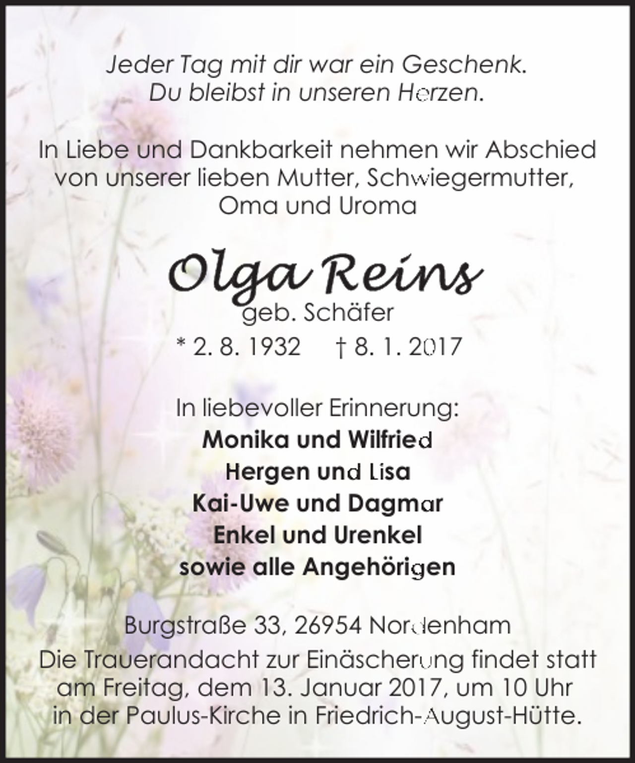 <p>Jeder Tag mit dir war ein Geschenk.<br />Du bleibst in unseren He<br />erzen.<br />In Liebe und Dankbarkeit nehmen wir Abschied<br />von unserer lieben Mutter, Schw<br />wiegermutter,<br />Oma und Uroma</p><p>geb. Schäfer<br />017<br />* 2. 8. 1932 † 8. 1. 20<br />In liebevoller Erinnerung:<br />Monika und Wilfried<br />d<br />Hergen und<br />d Lisa<br />ar<br />Kai-Uwe und Dagma<br />Enkel und Urenkel<br />sowie alle Angehörig<br />gen<br />Burgstraße 33, 26954 Nord<br />denham<br />ung findet statt<br />Die Trauerandacht zur Einäscheru<br />am Freitag, dem 13. Januar 2017, um 10 Uhr<br />in der Paulus-Kirche in Friedrich-A<br />August-Hütte.</p>