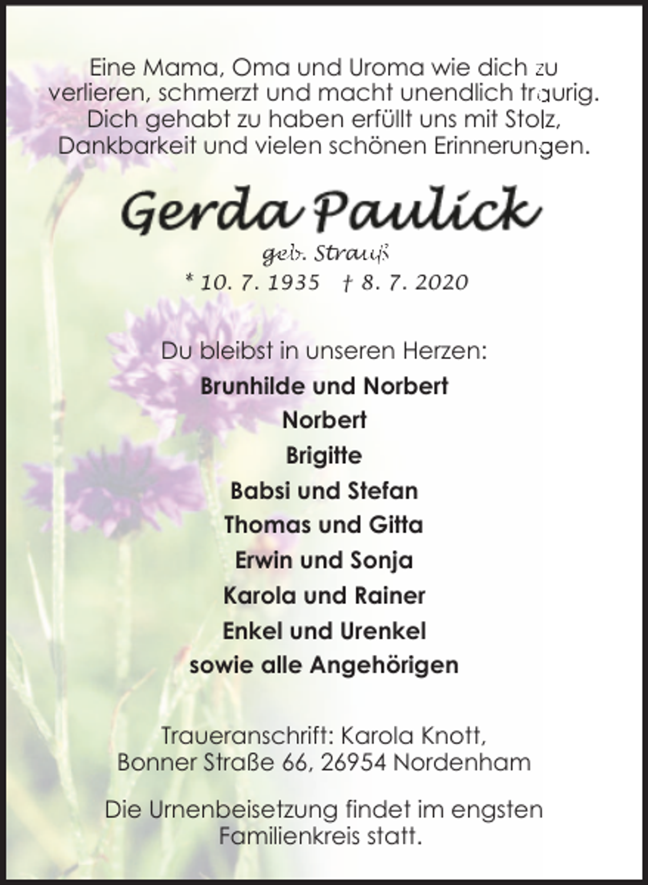 <p>Eine Mama, Oma und Uroma wie dich zu<br />aurig.<br />verlieren, schmerzt und macht unendlich tra<br />Dich gehabt zu haben erfüllt uns mit Stollz,<br />Dankbarkeit und vielen schönen Erinnerung<br />gen.</p><p>ge<br />g<br />eb. Strau<br />auß<br />* 10. 7. 1935</p><p>† 8. 7. 2020</p><p>Du bleibst in unseren Herzen:<br />Brunhilde und Norbert<br />Norbert<br />Brigitte<br />Babsi und Stefan<br />Thomas und Gitta<br />Erwin und Sonja<br />Karola und Rainer<br />Enkel und Urenkel<br />sowie alle Angehörigen<br />Traueranschrift: Karola Knott,<br />Bonner Straße 66, 26954 Nordenham<br />Die Urnenbeisetzung findet im engsten<br />Familienkreis statt.</p>