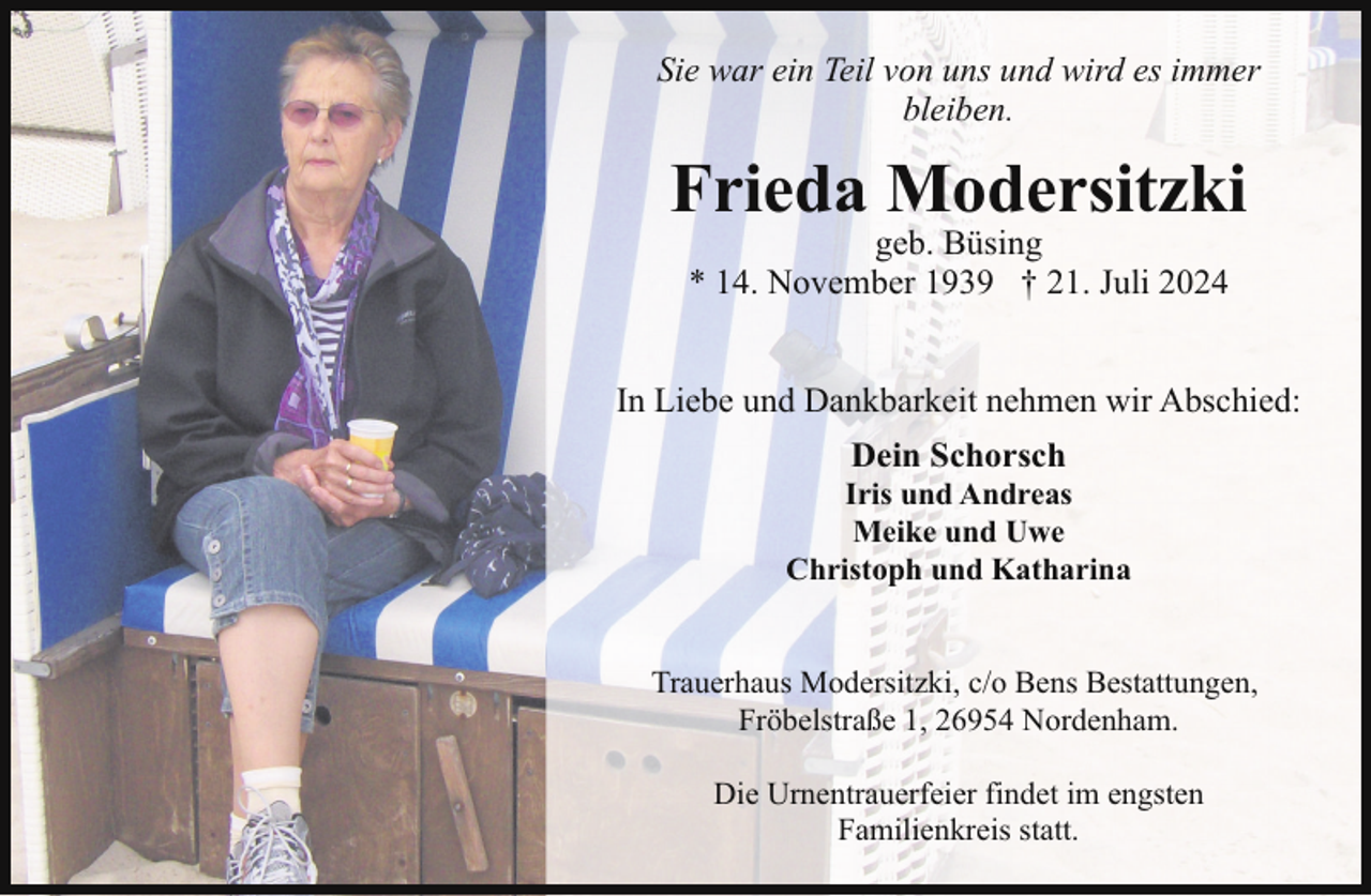 <p>Sie war ein Teil von uns und wird es immer<br />bleiben.</p><p>Frieda Modersitzki<br />geb. Büsing<br />* 14. November 1939 † 21. Juli 2024</p><p>In Liebe und Dankbarkeit nehmen wir Abschied:<br />Dein Schorsch</p><p>Iris und Andreas<br />Meike und Uwe<br />Christoph und Katharina<br />Trauerhaus Modersitzki, c/o Bens Bestattungen,<br />Fröbelstraße 1, 26954 Nordenham.<br />Die Urnentrauerfeier findet im engsten<br />Familienkreis statt.</p>
